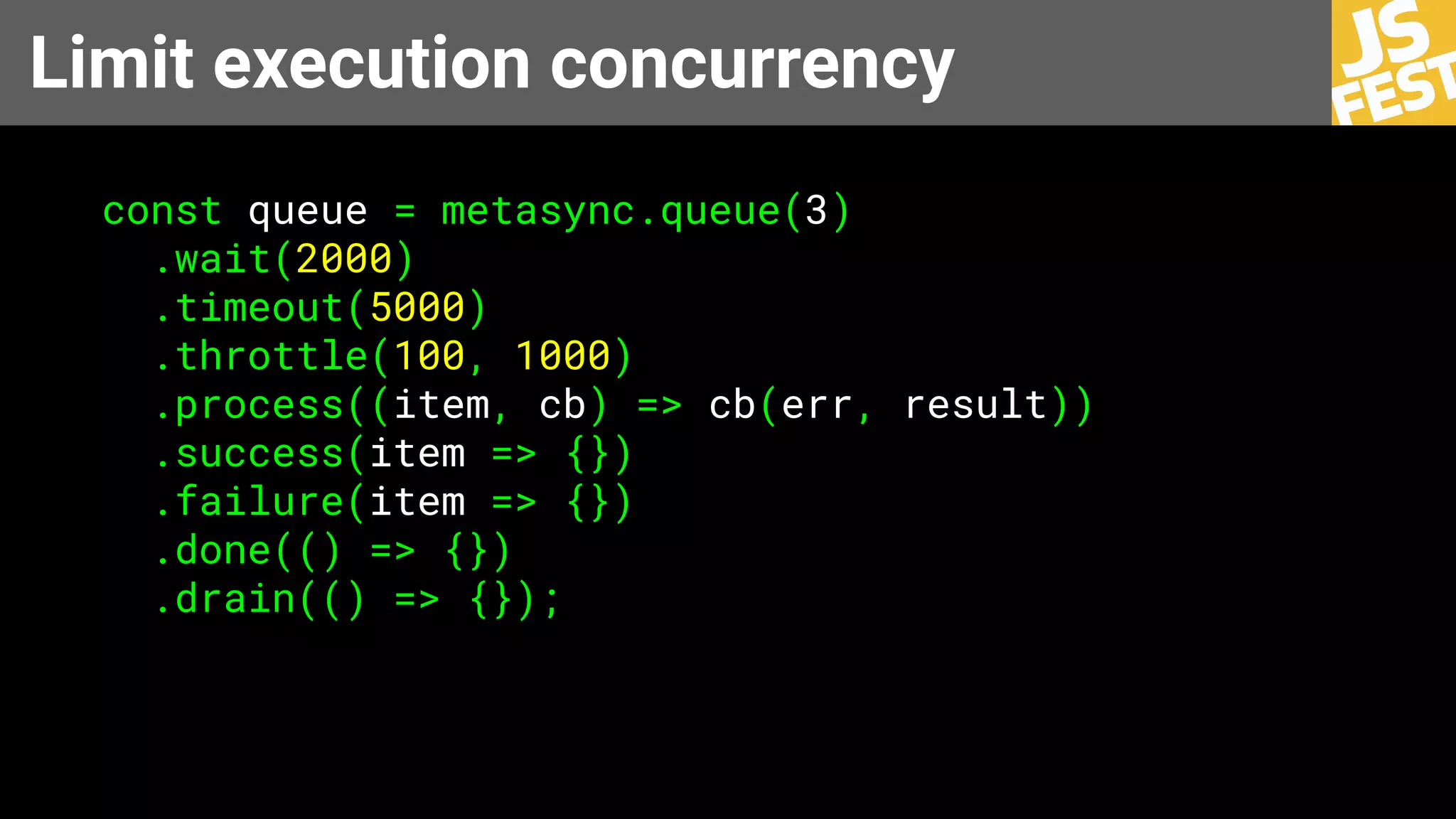 Limit execution concurrency
const queue = metasync.queue(3)
.wait(2000)
.timeout(5000)
.throttle(100, 1000)
.process((item, cb) => cb(err, result))
.success(item => {})
.failure(item => {})
.done(() => {})
.drain(() => {});
 