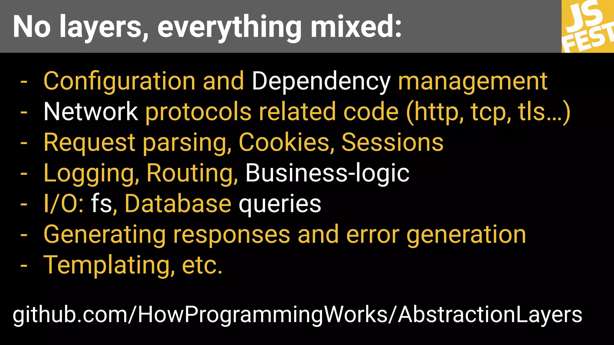 No layers, everything mixed:
- Conﬁguration and Dependency management
- Network protocols related code (http, tcp, tls…)
- Request parsing, Cookies, Sessions
- Logging, Routing, Business-logic
- I/O: fs, Database queries
- Generating responses and error generation
- Templating, etc.
github.com/HowProgrammingWorks/AbstractionLayers
 