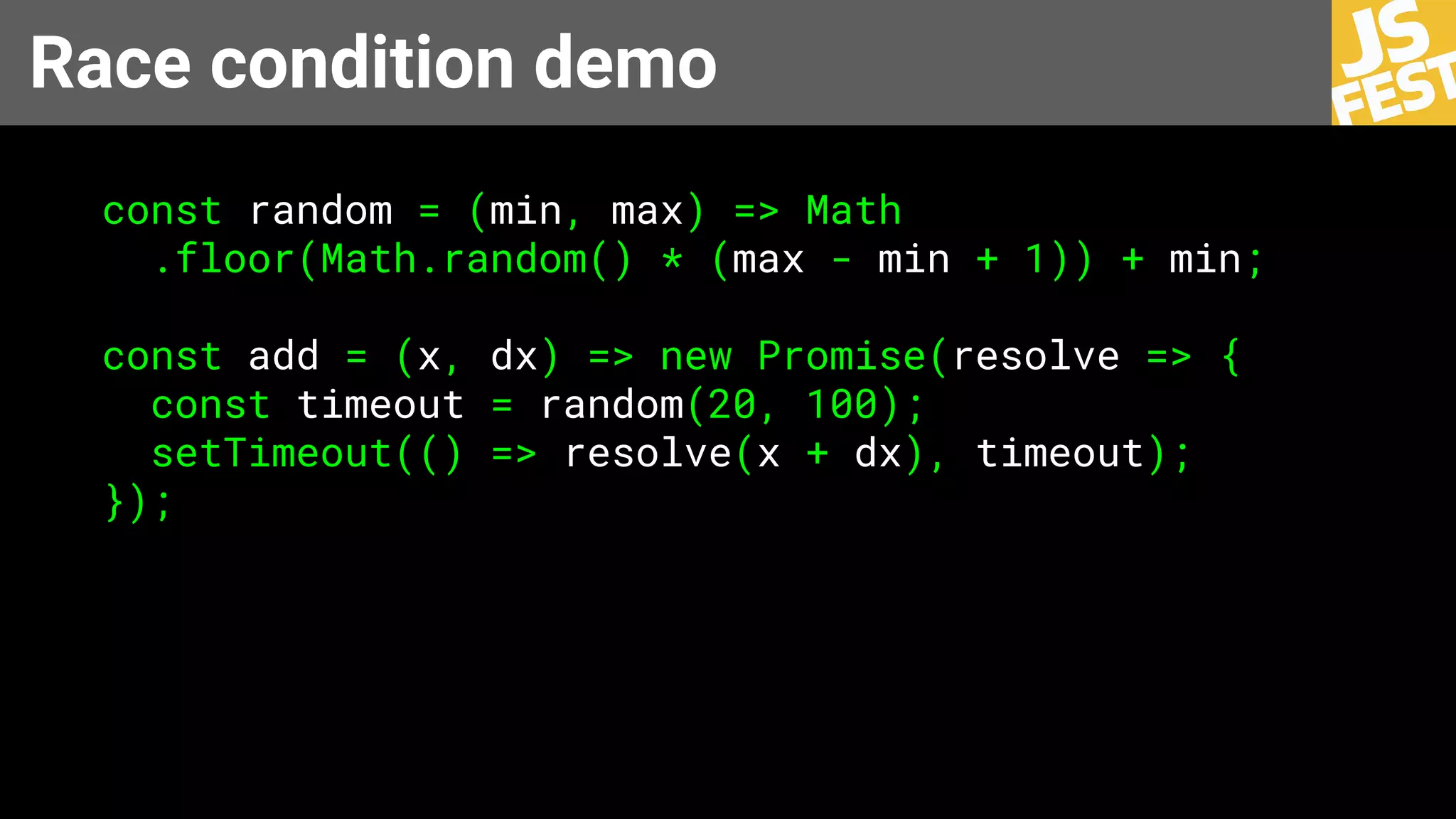 Race condition demo
const random = (min, max) => Math
.floor(Math.random() * (max - min + 1)) + min;
const add = (x, dx) => new Promise(resolve => {
const timeout = random(20, 100);
setTimeout(() => resolve(x + dx), timeout);
});
 
