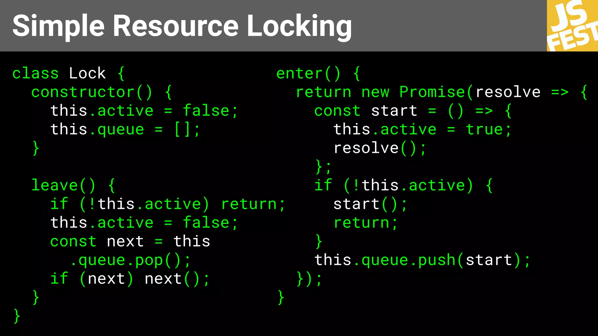 Simple Resource Locking
class Lock {
constructor() {
this.active = false;
this.queue = [];
}
leave() {
if (!this.active) return;
this.active = false;
const next = this
.queue.pop();
if (next) next();
}
}
enter() {
return new Promise(resolve => {
const start = () => {
this.active = true;
resolve();
};
if (!this.active) {
start();
return;
}
this.queue.push(start);
});
}
 