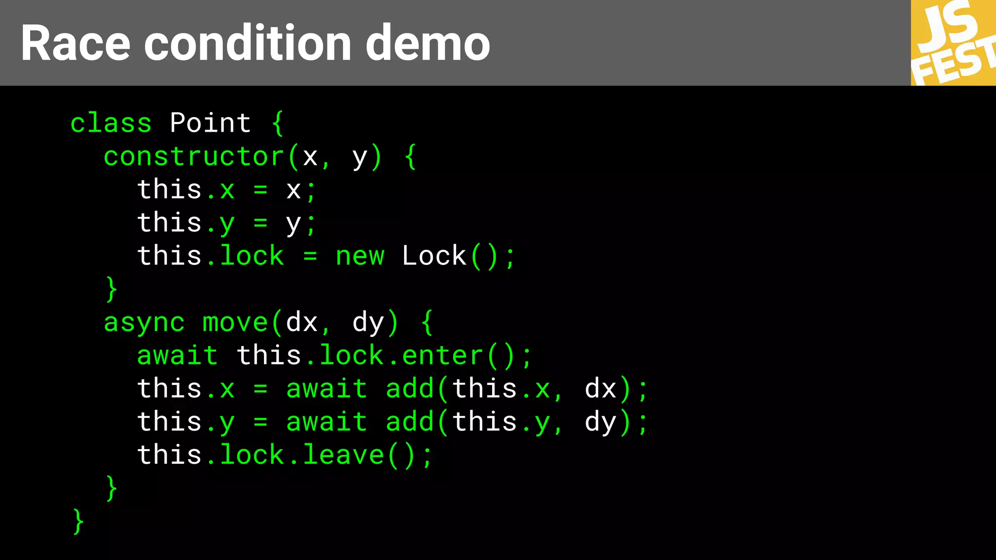 Race condition demo
class Point {
constructor(x, y) {
this.x = x;
this.y = y;
this.lock = new Lock();
}
async move(dx, dy) {
await this.lock.enter();
this.x = await add(this.x, dx);
this.y = await add(this.y, dy);
this.lock.leave();
}
}
 