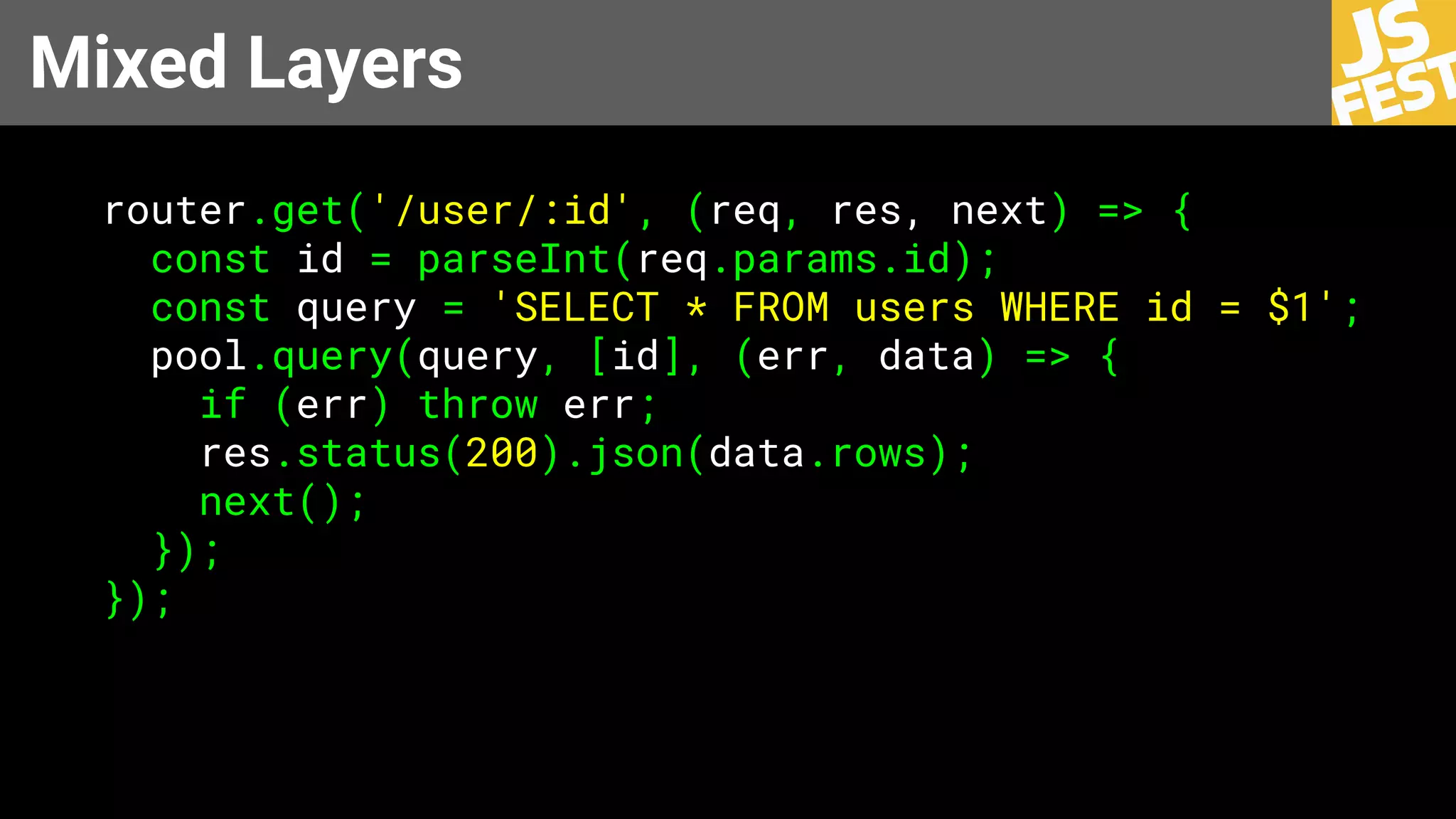 Mixed Layers
router.get('/user/:id', (req, res, next) => {
const id = parseInt(req.params.id);
const query = 'SELECT * FROM users WHERE id = $1';
pool.query(query, [id], (err, data) => {
if (err) throw err;
res.status(200).json(data.rows);
next();
});
});
 