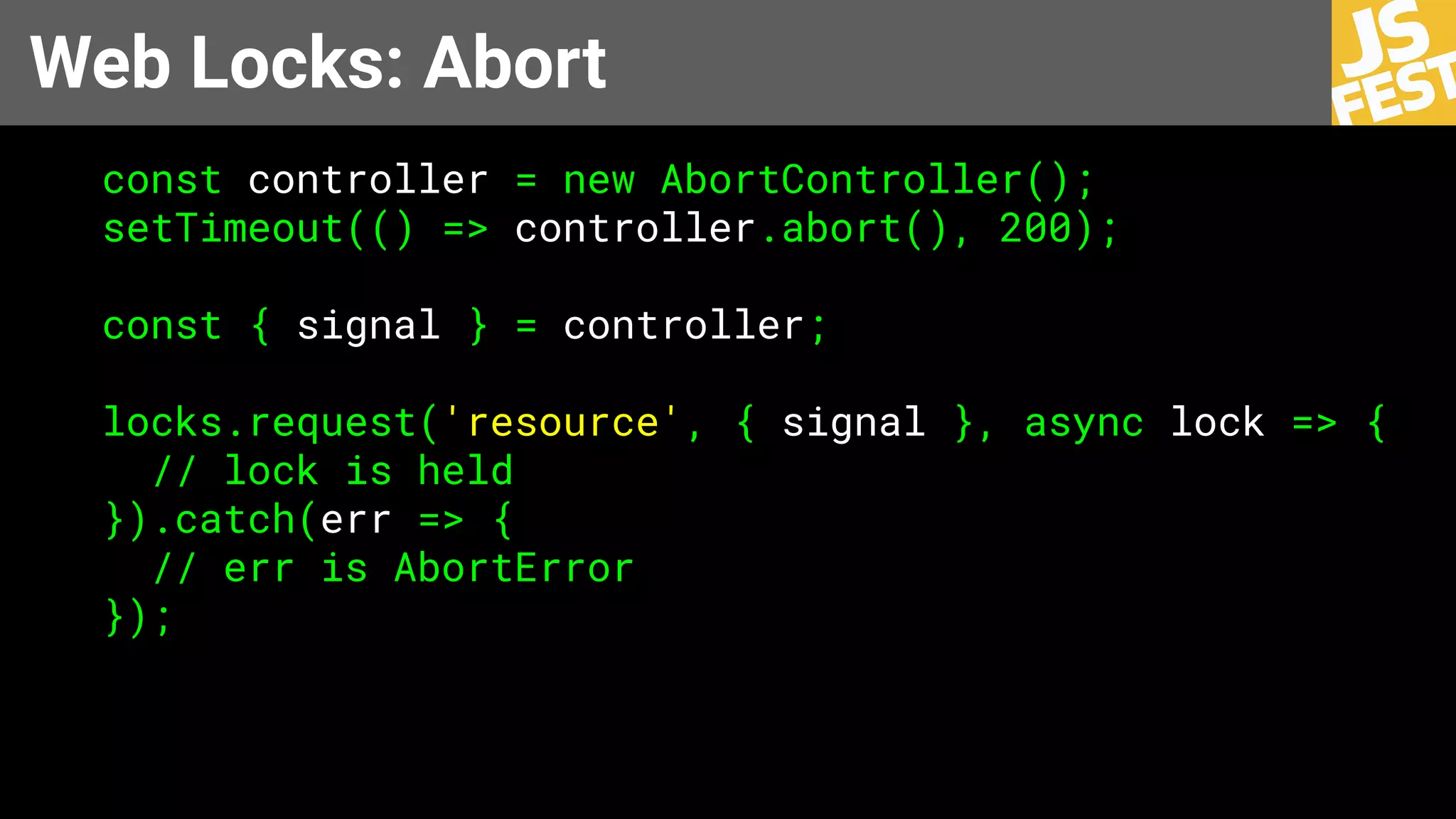 Web Locks: Abort
const controller = new AbortController();
setTimeout(() => controller.abort(), 200);
const { signal } = controller;
locks.request('resource', { signal }, async lock => {
// lock is held
}).catch(err => {
// err is AbortError
});
 