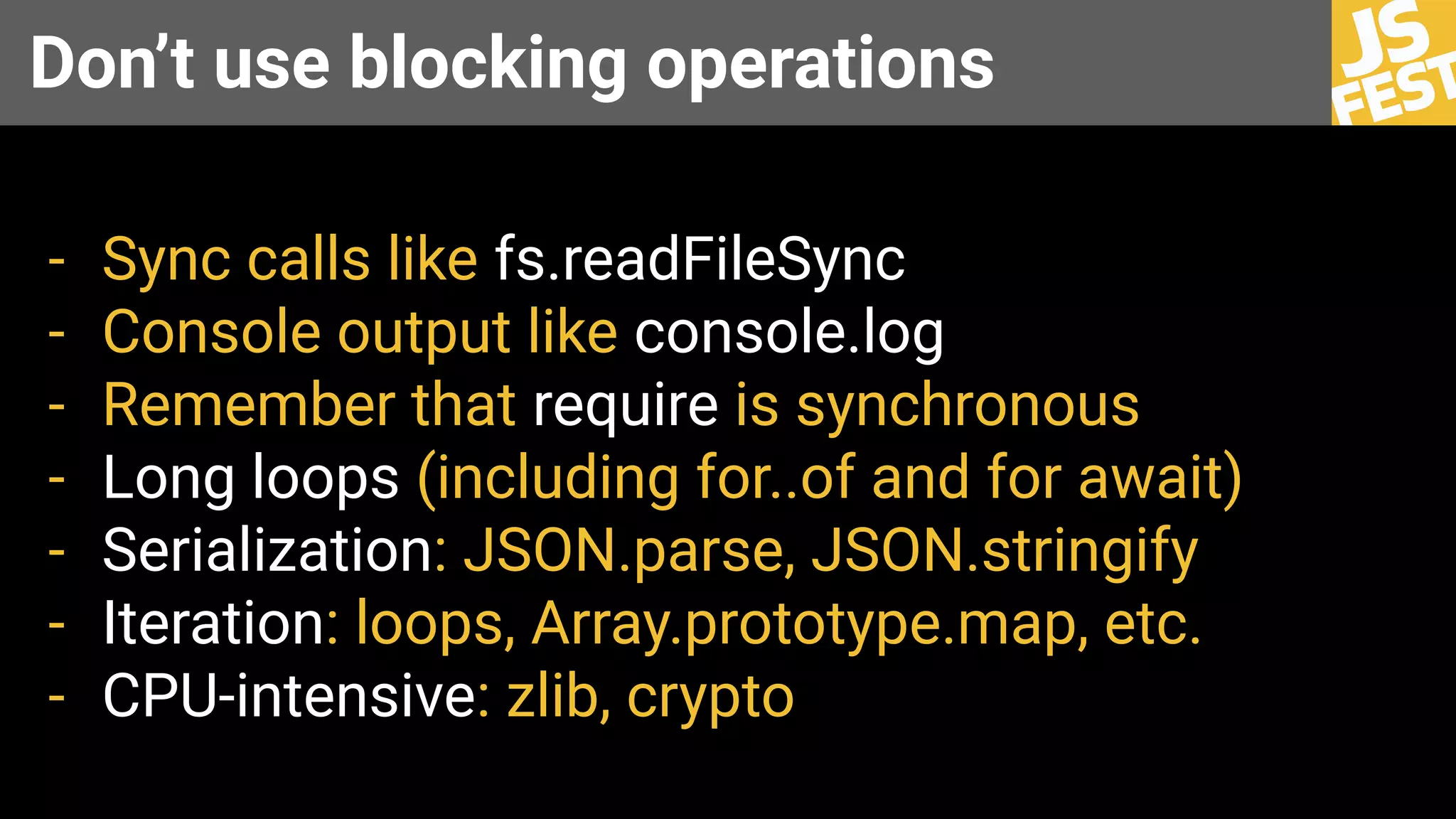 Don’t use blocking operations
- Sync calls like fs.readFileSync
- Console output like console.log
- Remember that require is synchronous
- Long loops (including for..of and for await)
- Serialization: JSON.parse, JSON.stringify
- Iteration: loops, Array.prototype.map, etc.
- CPU-intensive: zlib, crypto
 