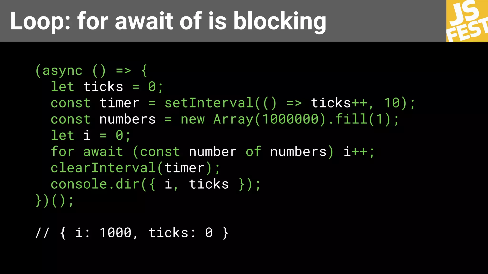 Loop: for await of is blocking
(async () => {
let ticks = 0;
const timer = setInterval(() => ticks++, 10);
const numbers = new Array(1000000).fill(1);
let i = 0;
for await (const number of numbers) i++;
clearInterval(timer);
console.dir({ i, ticks });
})();
// { i: 1000, ticks: 0 }
 