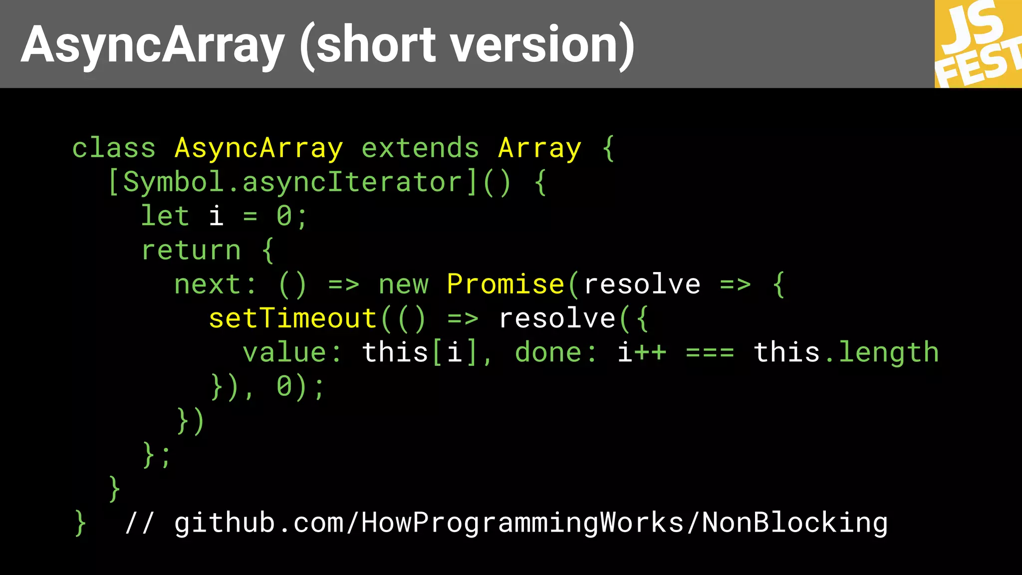 AsyncArray (short version)
class AsyncArray extends Array {
[Symbol.asyncIterator]() {
let i = 0;
return {
next: () => new Promise(resolve => {
setTimeout(() => resolve({
value: this[i], done: i++ === this.length
}), 0);
})
};
}
} // github.com/HowProgrammingWorks/NonBlocking
 