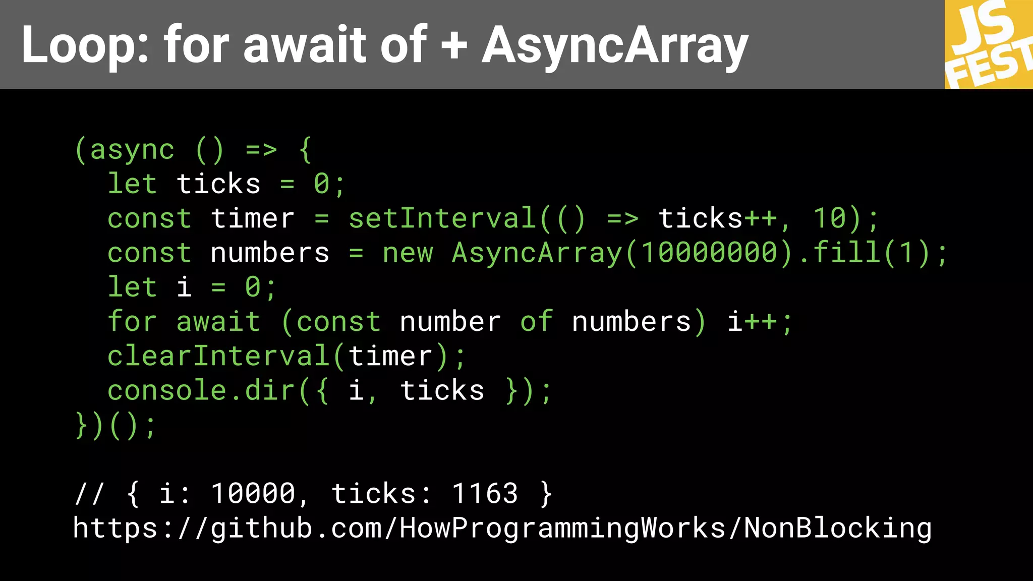 Loop: for await of + AsyncArray
(async () => {
let ticks = 0;
const timer = setInterval(() => ticks++, 10);
const numbers = new AsyncArray(10000000).fill(1);
let i = 0;
for await (const number of numbers) i++;
clearInterval(timer);
console.dir({ i, ticks });
})();
// { i: 10000, ticks: 1163 }
https://github.com/HowProgrammingWorks/NonBlocking
 