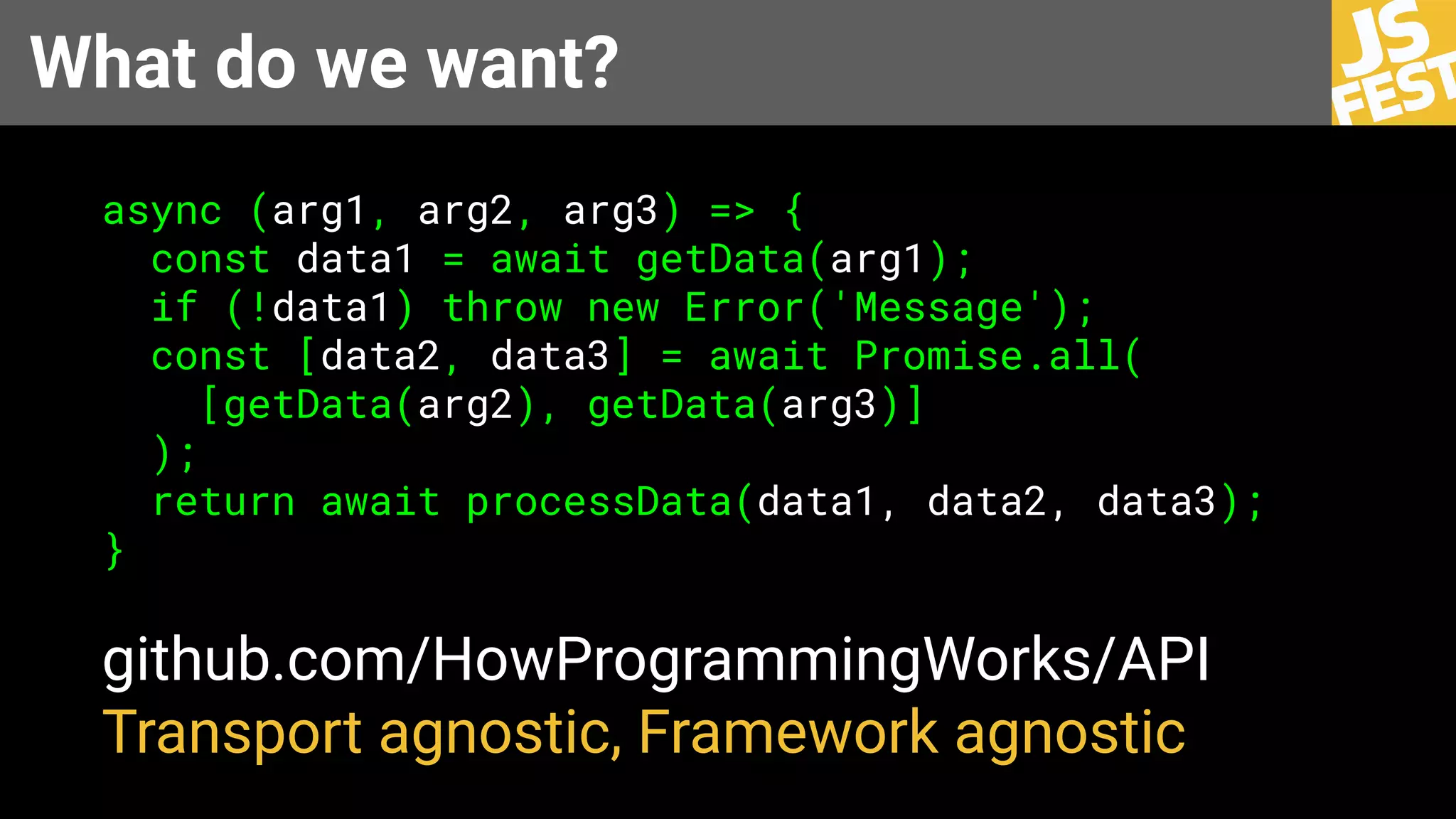 What do we want?
async (arg1, arg2, arg3) => {
const data1 = await getData(arg1);
if (!data1) throw new Error('Message');
const [data2, data3] = await Promise.all(
[getData(arg2), getData(arg3)]
);
return await processData(data1, data2, data3);
}
github.com/HowProgrammingWorks/API
Transport agnostic, Framework agnostic
 