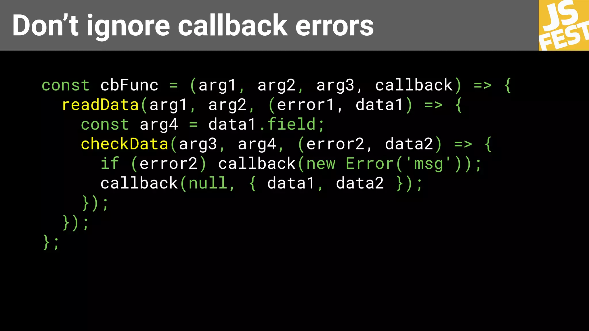 Don’t ignore callback errors
const cbFunc = (arg1, arg2, arg3, callback) => {
readData(arg1, arg2, (error1, data1) => {
const arg4 = data1.field;
checkData(arg3, arg4, (error2, data2) => {
if (error2) callback(new Error('msg'));
callback(null, { data1, data2 });
});
});
};
 