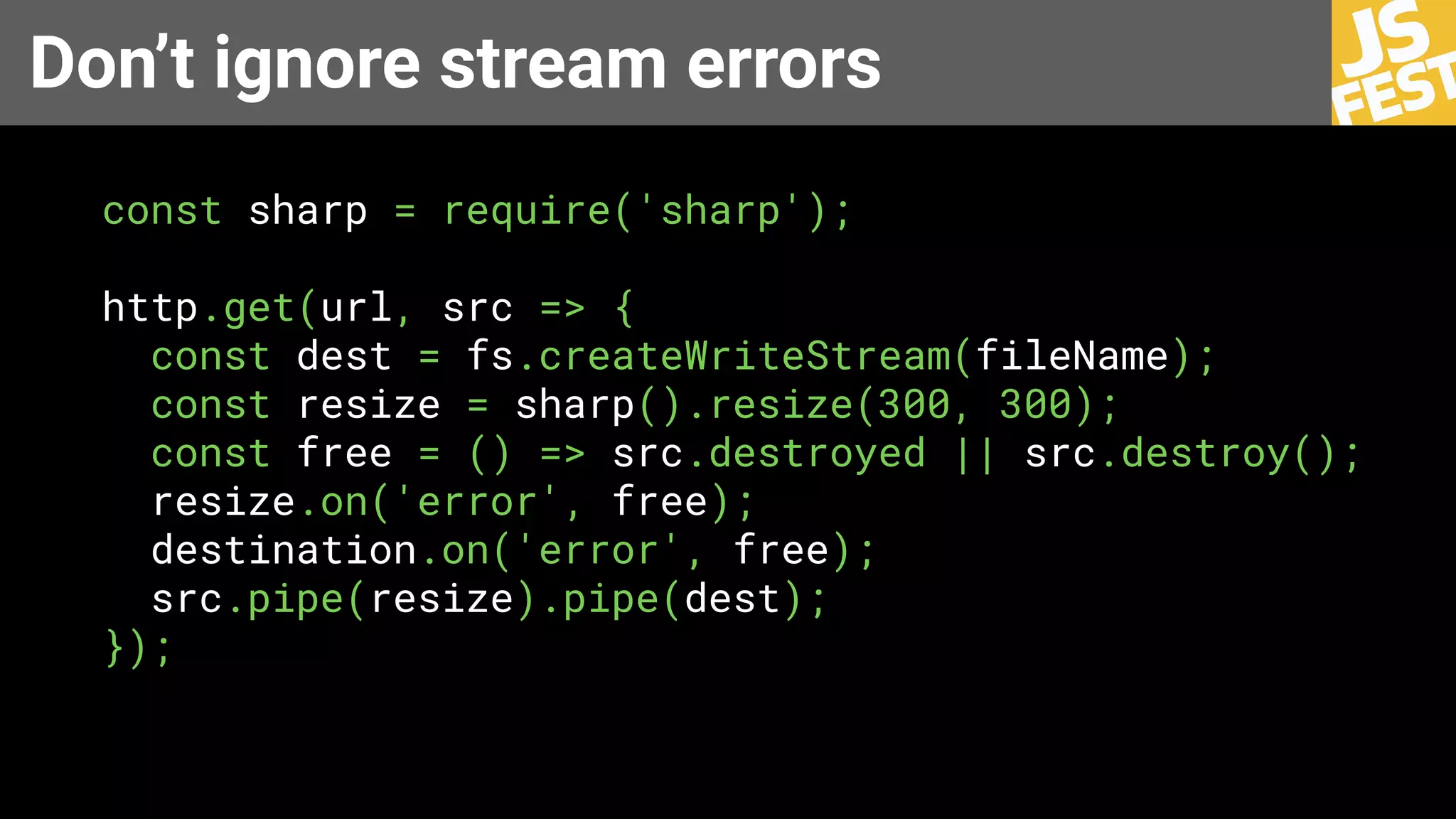 Don’t ignore stream errors
const sharp = require('sharp');
http.get(url, src => {
const dest = fs.createWriteStream(fileName);
const resize = sharp().resize(300, 300);
const free = () => src.destroyed || src.destroy();
resize.on('error', free);
destination.on('error', free);
src.pipe(resize).pipe(dest);
});
 