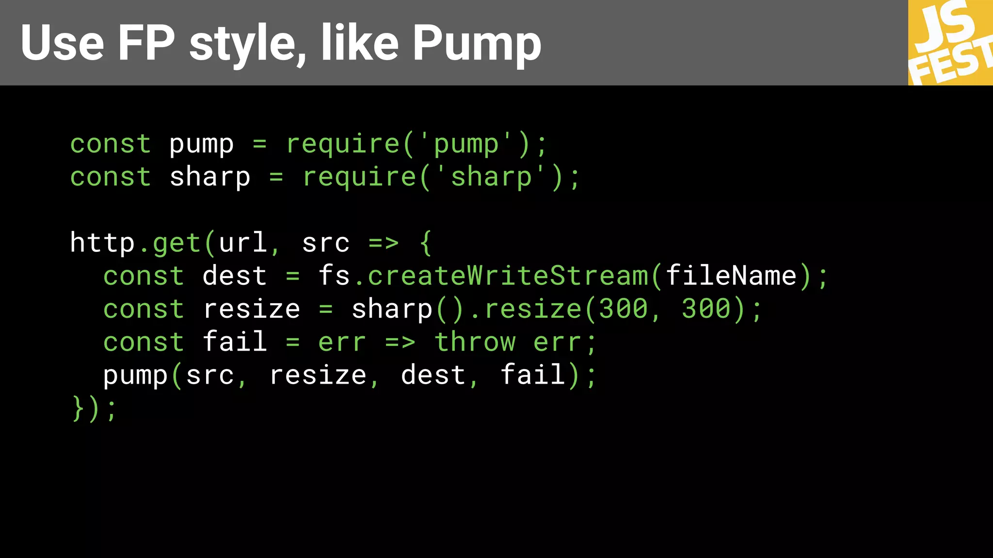 Use FP style, like Pump
const pump = require('pump');
const sharp = require('sharp');
http.get(url, src => {
const dest = fs.createWriteStream(fileName);
const resize = sharp().resize(300, 300);
const fail = err => throw err;
pump(src, resize, dest, fail);
});
 