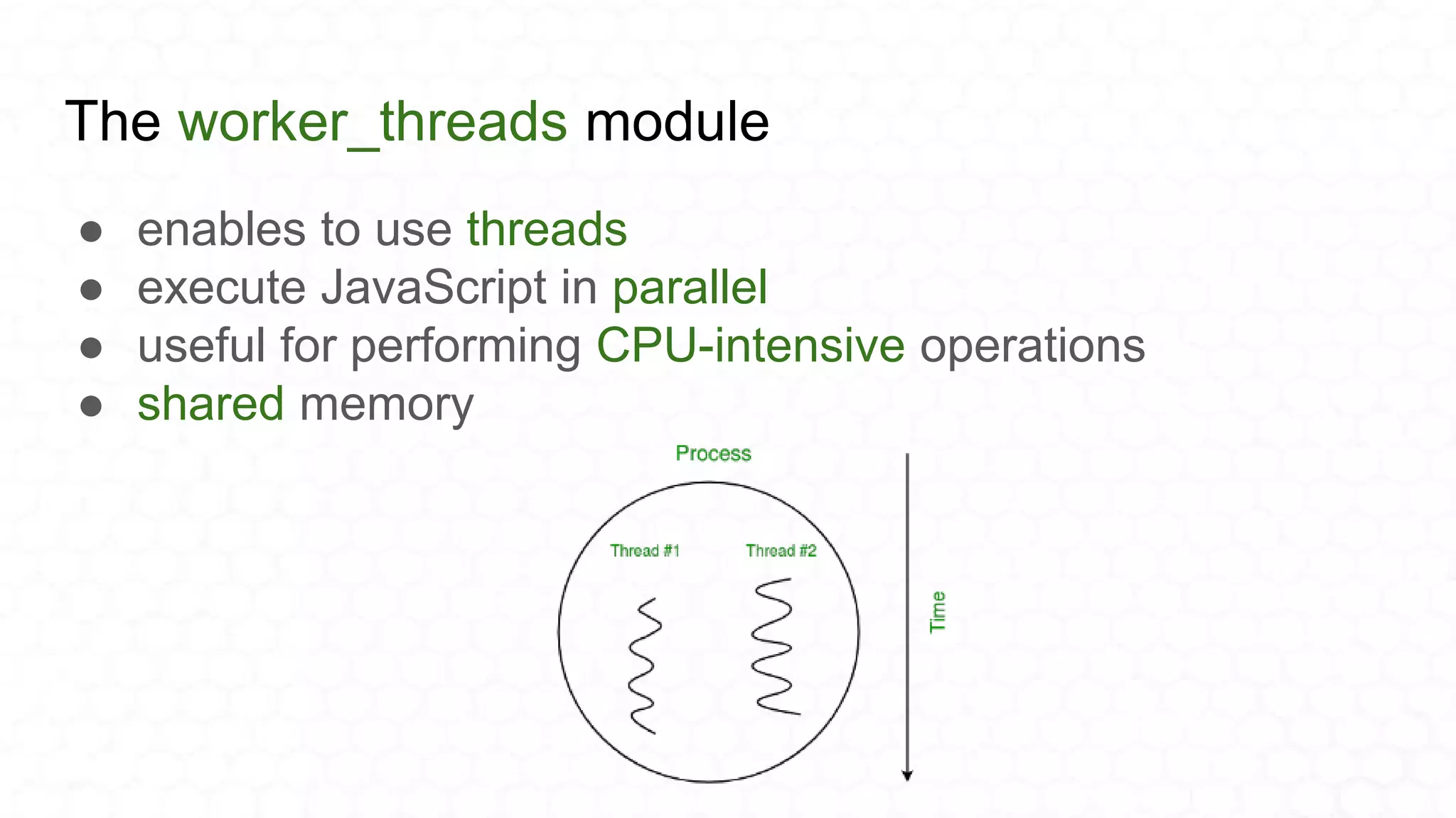 The worker_threads module
● enables to use threads
● execute JavaScript in parallel
● useful for performing CPU-intensive operations
● shared memory
 