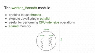 The worker_threads module
● enables to use threads
● execute JavaScript in parallel
● useful for performing CPU-intensive operations
● shared memory
 
