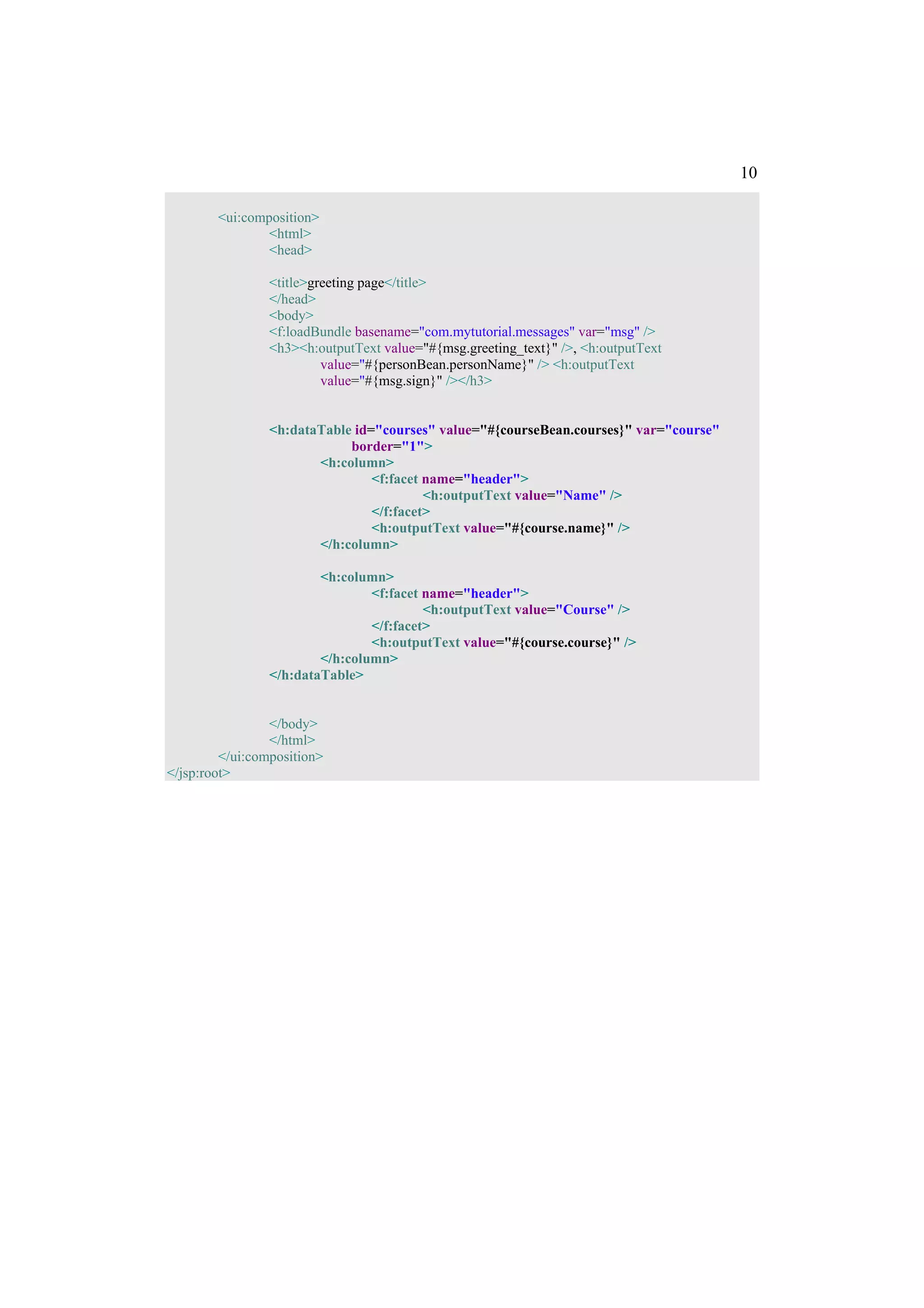 10

        <ui:composition>
                <html>
                <head>

                 <title>greeting page</title>
                 </head>
                 <body>
                 <f:loadBundle basename="com.mytutorial.messages" var="msg" />
                 <h3><h:outputText value="#{msg.greeting_text}" />, <h:outputText
                          value="#{personBean.personName}" /> <h:outputText
                          value="#{msg.sign}" /></h3>


                 <h:dataTable id="courses" value="#{courseBean.courses}" var="course"
                             border="1">
                        <h:column>
                                 <f:facet name="header">
                                          <h:outputText value="Name" />
                                 </f:facet>
                                 <h:outputText value="#{course.name}" />
                        </h:column>

                         <h:column>
                                 <f:facet name="header">
                                          <h:outputText value="Course" />
                                 </f:facet>
                                 <h:outputText value="#{course.course}" />
                         </h:column>
                 </h:dataTable>


                 </body>
                 </html>
         </ui:composition>
</jsp:root>
 