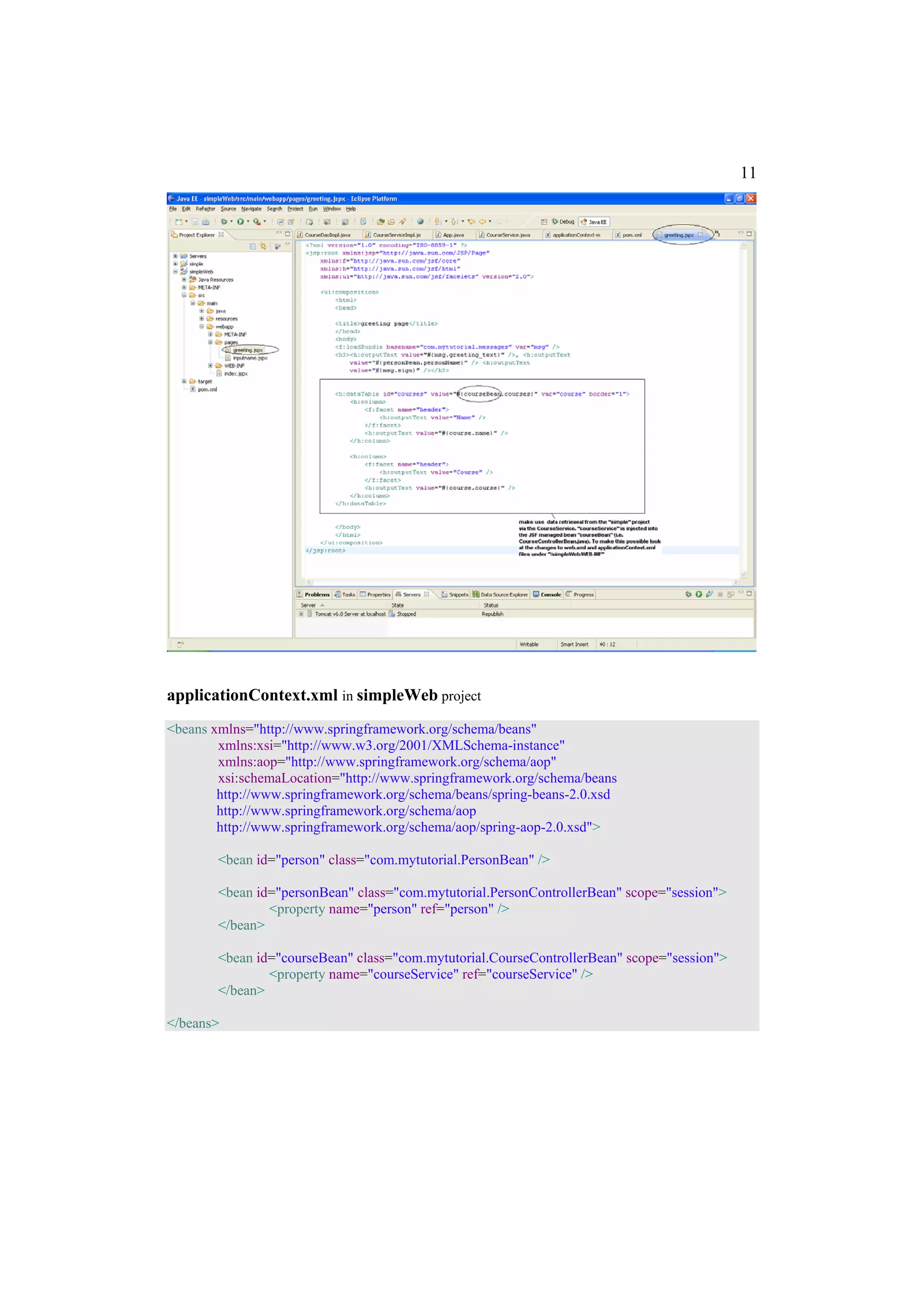 11




applicationContext.xml in simpleWeb project
<beans xmlns="http://www.springframework.org/schema/beans"
        xmlns:xsi="http://www.w3.org/2001/XMLSchema-instance"
        xmlns:aop="http://www.springframework.org/schema/aop"
        xsi:schemaLocation="http://www.springframework.org/schema/beans
        http://www.springframework.org/schema/beans/spring-beans-2.0.xsd
        http://www.springframework.org/schema/aop
        http://www.springframework.org/schema/aop/spring-aop-2.0.xsd">

        <bean id="person" class="com.mytutorial.PersonBean" />

        <bean id="personBean" class="com.mytutorial.PersonControllerBean" scope="session">
                <property name="person" ref="person" />
        </bean>

        <bean id="courseBean" class="com.mytutorial.CourseControllerBean" scope="session">
                <property name="courseService" ref="courseService" />
        </bean>

</beans>
 