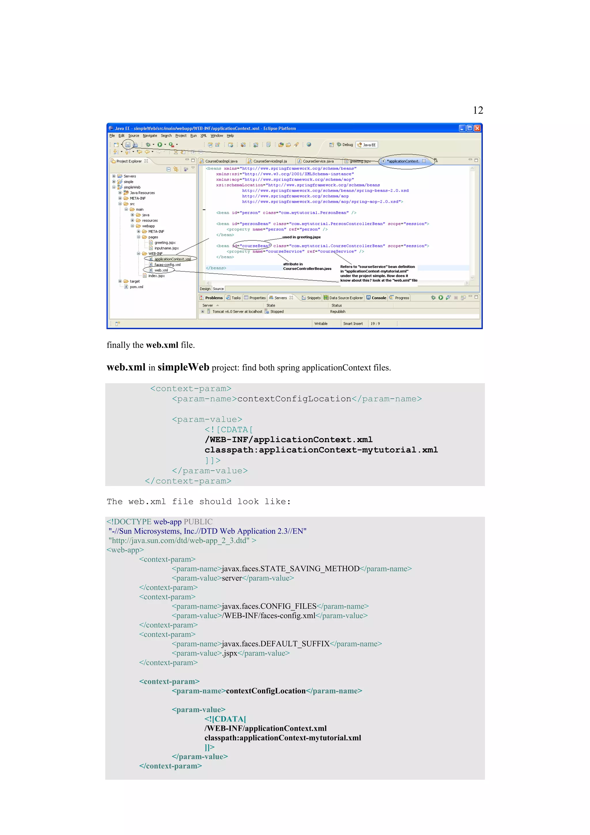 12




finally the web.xml file.

web.xml in simpleWeb project: find both spring applicationContext files.
            <context-param>
                <param-name>contextConfigLocation</param-name>

               <param-value>
                     <![CDATA[
                     /WEB-INF/applicationContext.xml
                     classpath:applicationContext-mytutorial.xml
                     ]]>
               </param-value>
          </context-param>

The web.xml file should look like:

<!DOCTYPE web-app PUBLIC
"-//Sun Microsystems, Inc.//DTD Web Application 2.3//EN"
"http://java.sun.com/dtd/web-app_2_3.dtd" >
<web-app>
          <context-param>
                    <param-name>javax.faces.STATE_SAVING_METHOD</param-name>
                    <param-value>server</param-value>
          </context-param>
          <context-param>
                    <param-name>javax.faces.CONFIG_FILES</param-name>
                    <param-value>/WEB-INF/faces-config.xml</param-value>
          </context-param>
          <context-param>
                    <param-name>javax.faces.DEFAULT_SUFFIX</param-name>
                    <param-value>.jspx</param-value>
          </context-param>

         <context-param>
                  <param-name>contextConfigLocation</param-name>

                  <param-value>
                          <![CDATA[
                          /WEB-INF/applicationContext.xml
                          classpath:applicationContext-mytutorial.xml
                          ]]>
                  </param-value>
         </context-param>
 