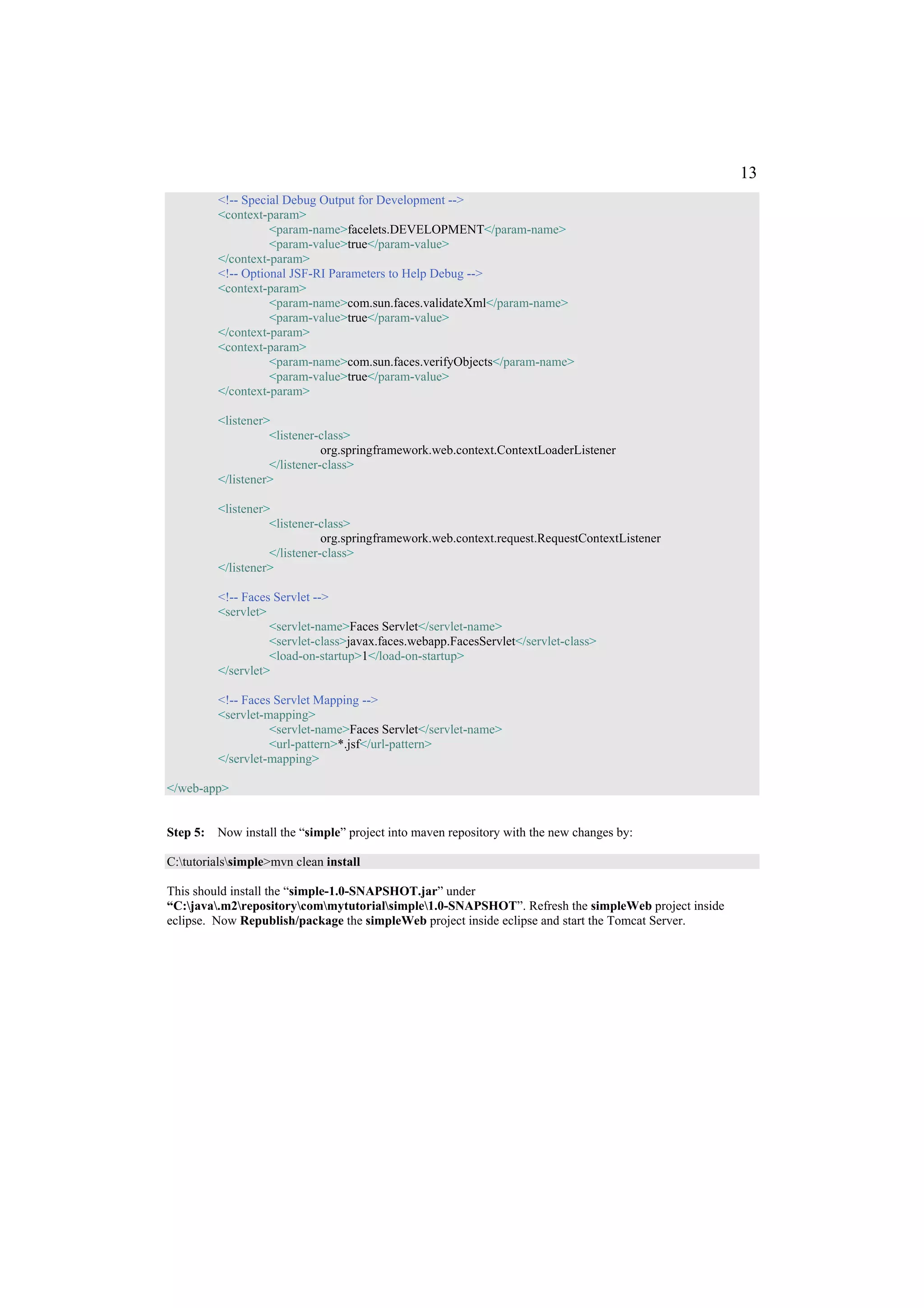 13
         <!-- Special Debug Output for Development -->
         <context-param>
                   <param-name>facelets.DEVELOPMENT</param-name>
                   <param-value>true</param-value>
         </context-param>
         <!-- Optional JSF-RI Parameters to Help Debug -->
         <context-param>
                   <param-name>com.sun.faces.validateXml</param-name>
                   <param-value>true</param-value>
         </context-param>
         <context-param>
                   <param-name>com.sun.faces.verifyObjects</param-name>
                   <param-value>true</param-value>
         </context-param>

         <listener>
                   <listener-class>
                              org.springframework.web.context.ContextLoaderListener
                   </listener-class>
         </listener>

         <listener>
                   <listener-class>
                              org.springframework.web.context.request.RequestContextListener
                   </listener-class>
         </listener>

         <!-- Faces Servlet -->
         <servlet>
                   <servlet-name>Faces Servlet</servlet-name>
                   <servlet-class>javax.faces.webapp.FacesServlet</servlet-class>
                   <load-on-startup>1</load-on-startup>
         </servlet>

         <!-- Faces Servlet Mapping -->
         <servlet-mapping>
                   <servlet-name>Faces Servlet</servlet-name>
                   <url-pattern>*.jsf</url-pattern>
         </servlet-mapping>

</web-app>


Step 5: Now install the “simple” project into maven repository with the new changes by:

C:tutorialssimple>mvn clean install

This should install the “simple-1.0-SNAPSHOT.jar” under
“C:java.m2repositorycommytutorialsimple1.0-SNAPSHOT”. Refresh the simpleWeb project inside
eclipse. Now Republish/package the simpleWeb project inside eclipse and start the Tomcat Server.
 