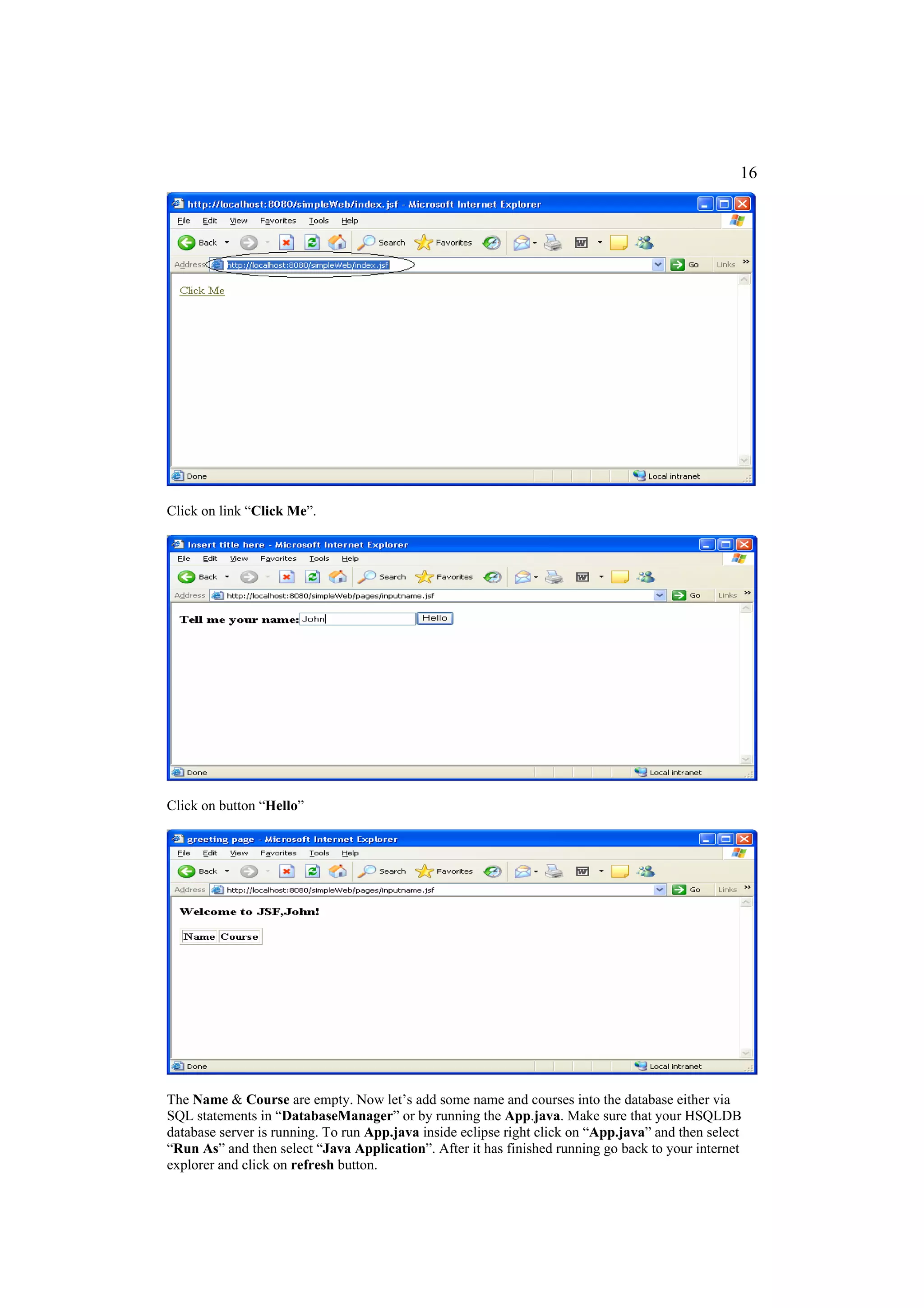 16




Click on link “Click Me”.




Click on button “Hello”




The Name & Course are empty. Now let’s add some name and courses into the database either via
SQL statements in “DatabaseManager” or by running the App.java. Make sure that your HSQLDB
database server is running. To run App.java inside eclipse right click on “App.java” and then select
“Run As” and then select “Java Application”. After it has finished running go back to your internet
explorer and click on refresh button.
 