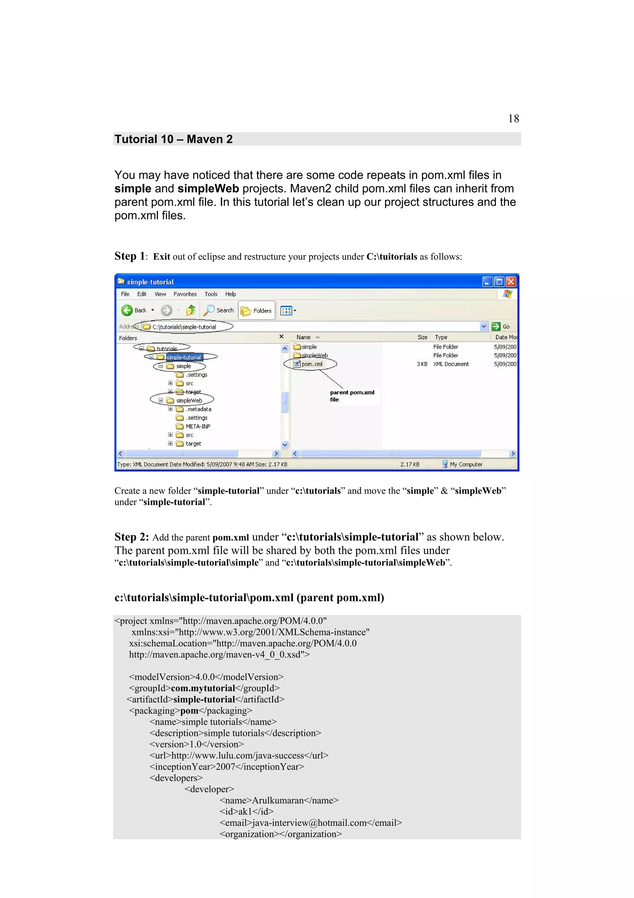 18
Tutorial 10 – Maven 2


You may have noticed that there are some code repeats in pom.xml files in
simple and simpleWeb projects. Maven2 child pom.xml files can inherit from
parent pom.xml file. In this tutorial let’s clean up our project structures and the
pom.xml files.


Step 1: Exit out of eclipse and restructure your projects under C:tuitorials as follows:




Create a new folder “simple-tutorial” under “c:tutorials” and move the “simple” & “simpleWeb”
under “simple-tutorial”.


Step 2: Add the parent pom.xml under “c:tutorialssimple-tutorial” as shown below.
The parent pom.xml file will be shared by both the pom.xml files under
“c:tutorialssimple-tutorialsimple” and “c:tutorialssimple-tutorialsimpleWeb”.


c:tutorialssimple-tutorialpom.xml (parent pom.xml)
<project xmlns="http://maven.apache.org/POM/4.0.0"
    xmlns:xsi="http://www.w3.org/2001/XMLSchema-instance"
   xsi:schemaLocation="http://maven.apache.org/POM/4.0.0
   http://maven.apache.org/maven-v4_0_0.xsd">

   <modelVersion>4.0.0</modelVersion>
   <groupId>com.mytutorial</groupId>
   <artifactId>simple-tutorial</artifactId>
   <packaging>pom</packaging>
         <name>simple tutorials</name>
         <description>simple tutorials</description>
         <version>1.0</version>
         <url>http://www.lulu.com/java-success</url>
         <inceptionYear>2007</inceptionYear>
         <developers>
                  <developer>
                          <name>Arulkumaran</name>
                          <id>ak1</id>
                          <email>java-interview@hotmail.com</email>
                          <organization></organization>
 