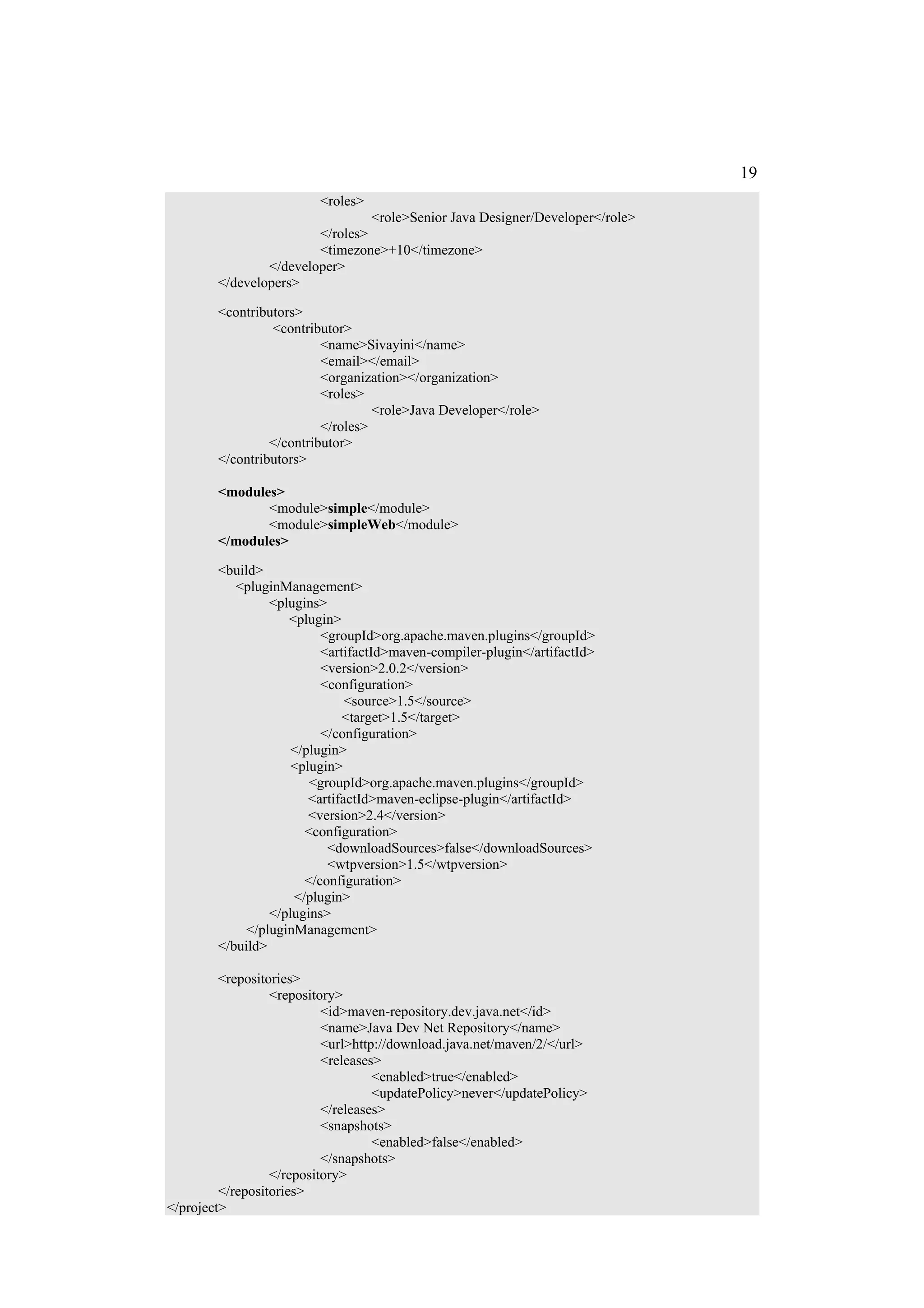 19
                         <roles>
                                 <role>Senior Java Designer/Developer</role>
                        </roles>
                        <timezone>+10</timezone>
                </developer>
        </developers>

        <contributors>
                 <contributor>
                          <name>Sivayini</name>
                          <email></email>
                          <organization></organization>
                          <roles>
                                   <role>Java Developer</role>
                          </roles>
                 </contributor>
        </contributors>

        <modules>
               <module>simple</module>
               <module>simpleWeb</module>
        </modules>

        <build>
           <pluginManagement>
                 <plugins>
                    <plugin>
                          <groupId>org.apache.maven.plugins</groupId>
                          <artifactId>maven-compiler-plugin</artifactId>
                          <version>2.0.2</version>
                          <configuration>
                               <source>1.5</source>
                              <target>1.5</target>
                          </configuration>
                     </plugin>
                     <plugin>
                        <groupId>org.apache.maven.plugins</groupId>
                        <artifactId>maven-eclipse-plugin</artifactId>
                        <version>2.4</version>
                       <configuration>
                           <downloadSources>false</downloadSources>
                           <wtpversion>1.5</wtpversion>
                       </configuration>
                     </plugin>
                 </plugins>
             </pluginManagement>
        </build>

         <repositories>
                  <repository>
                           <id>maven-repository.dev.java.net</id>
                           <name>Java Dev Net Repository</name>
                           <url>http://download.java.net/maven/2/</url>
                           <releases>
                                    <enabled>true</enabled>
                                    <updatePolicy>never</updatePolicy>
                           </releases>
                           <snapshots>
                                    <enabled>false</enabled>
                           </snapshots>
                  </repository>
         </repositories>
</project>
 