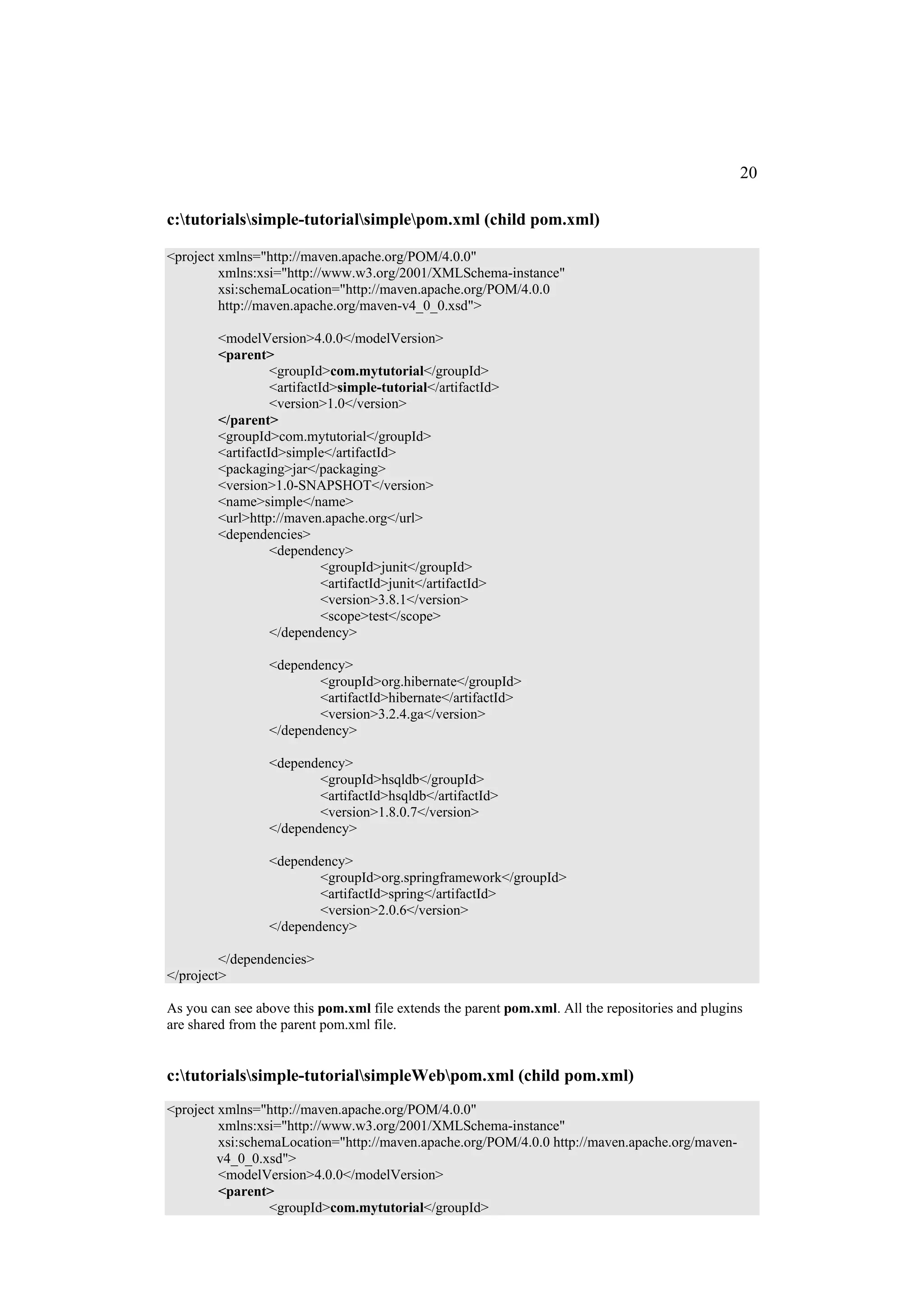 20

c:tutorialssimple-tutorialsimplepom.xml (child pom.xml)

<project xmlns="http://maven.apache.org/POM/4.0.0"
         xmlns:xsi="http://www.w3.org/2001/XMLSchema-instance"
         xsi:schemaLocation="http://maven.apache.org/POM/4.0.0
         http://maven.apache.org/maven-v4_0_0.xsd">

        <modelVersion>4.0.0</modelVersion>
        <parent>
                  <groupId>com.mytutorial</groupId>
                  <artifactId>simple-tutorial</artifactId>
                  <version>1.0</version>
        </parent>
        <groupId>com.mytutorial</groupId>
        <artifactId>simple</artifactId>
        <packaging>jar</packaging>
        <version>1.0-SNAPSHOT</version>
        <name>simple</name>
        <url>http://maven.apache.org</url>
        <dependencies>
                  <dependency>
                            <groupId>junit</groupId>
                            <artifactId>junit</artifactId>
                            <version>3.8.1</version>
                            <scope>test</scope>
                  </dependency>

                 <dependency>
                         <groupId>org.hibernate</groupId>
                         <artifactId>hibernate</artifactId>
                         <version>3.2.4.ga</version>
                 </dependency>

                 <dependency>
                         <groupId>hsqldb</groupId>
                         <artifactId>hsqldb</artifactId>
                         <version>1.8.0.7</version>
                 </dependency>

                 <dependency>
                         <groupId>org.springframework</groupId>
                         <artifactId>spring</artifactId>
                         <version>2.0.6</version>
                 </dependency>

         </dependencies>
</project>

As you can see above this pom.xml file extends the parent pom.xml. All the repositories and plugins
are shared from the parent pom.xml file.


c:tutorialssimple-tutorialsimpleWebpom.xml (child pom.xml)
<project xmlns="http://maven.apache.org/POM/4.0.0"
         xmlns:xsi="http://www.w3.org/2001/XMLSchema-instance"
         xsi:schemaLocation="http://maven.apache.org/POM/4.0.0 http://maven.apache.org/maven-
         v4_0_0.xsd">
         <modelVersion>4.0.0</modelVersion>
         <parent>
                 <groupId>com.mytutorial</groupId>
 