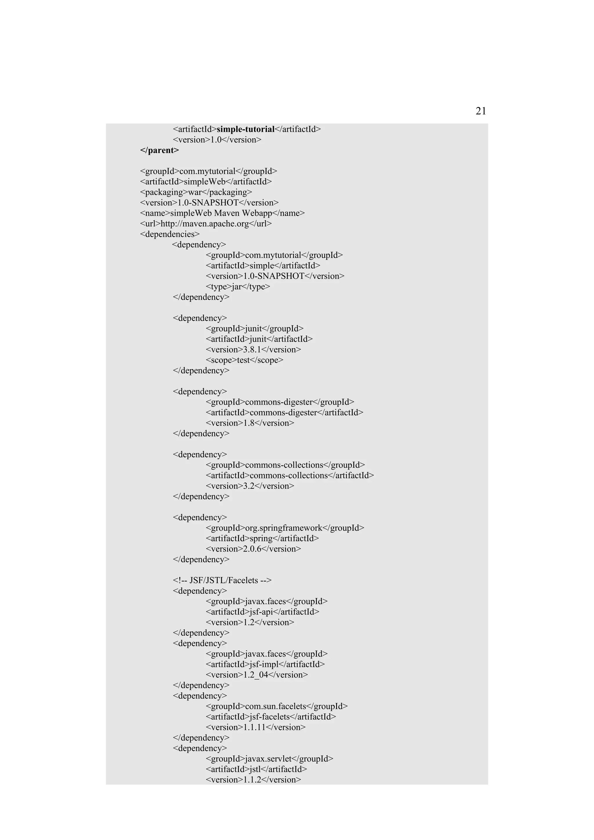 21
        <artifactId>simple-tutorial</artifactId>
        <version>1.0</version>
</parent>

<groupId>com.mytutorial</groupId>
<artifactId>simpleWeb</artifactId>
<packaging>war</packaging>
<version>1.0-SNAPSHOT</version>
<name>simpleWeb Maven Webapp</name>
<url>http://maven.apache.org</url>
<dependencies>
         <dependency>
                  <groupId>com.mytutorial</groupId>
                  <artifactId>simple</artifactId>
                  <version>1.0-SNAPSHOT</version>
                  <type>jar</type>
          </dependency>

        <dependency>
                <groupId>junit</groupId>
                <artifactId>junit</artifactId>
                <version>3.8.1</version>
                <scope>test</scope>
        </dependency>

        <dependency>
                <groupId>commons-digester</groupId>
                <artifactId>commons-digester</artifactId>
                <version>1.8</version>
        </dependency>

        <dependency>
                <groupId>commons-collections</groupId>
                <artifactId>commons-collections</artifactId>
                <version>3.2</version>
        </dependency>

        <dependency>
                <groupId>org.springframework</groupId>
                <artifactId>spring</artifactId>
                <version>2.0.6</version>
        </dependency>

        <!-- JSF/JSTL/Facelets -->
        <dependency>
                 <groupId>javax.faces</groupId>
                 <artifactId>jsf-api</artifactId>
                 <version>1.2</version>
        </dependency>
        <dependency>
                 <groupId>javax.faces</groupId>
                 <artifactId>jsf-impl</artifactId>
                 <version>1.2_04</version>
        </dependency>
        <dependency>
                 <groupId>com.sun.facelets</groupId>
                 <artifactId>jsf-facelets</artifactId>
                 <version>1.1.11</version>
        </dependency>
        <dependency>
                 <groupId>javax.servlet</groupId>
                 <artifactId>jstl</artifactId>
                 <version>1.1.2</version>
 