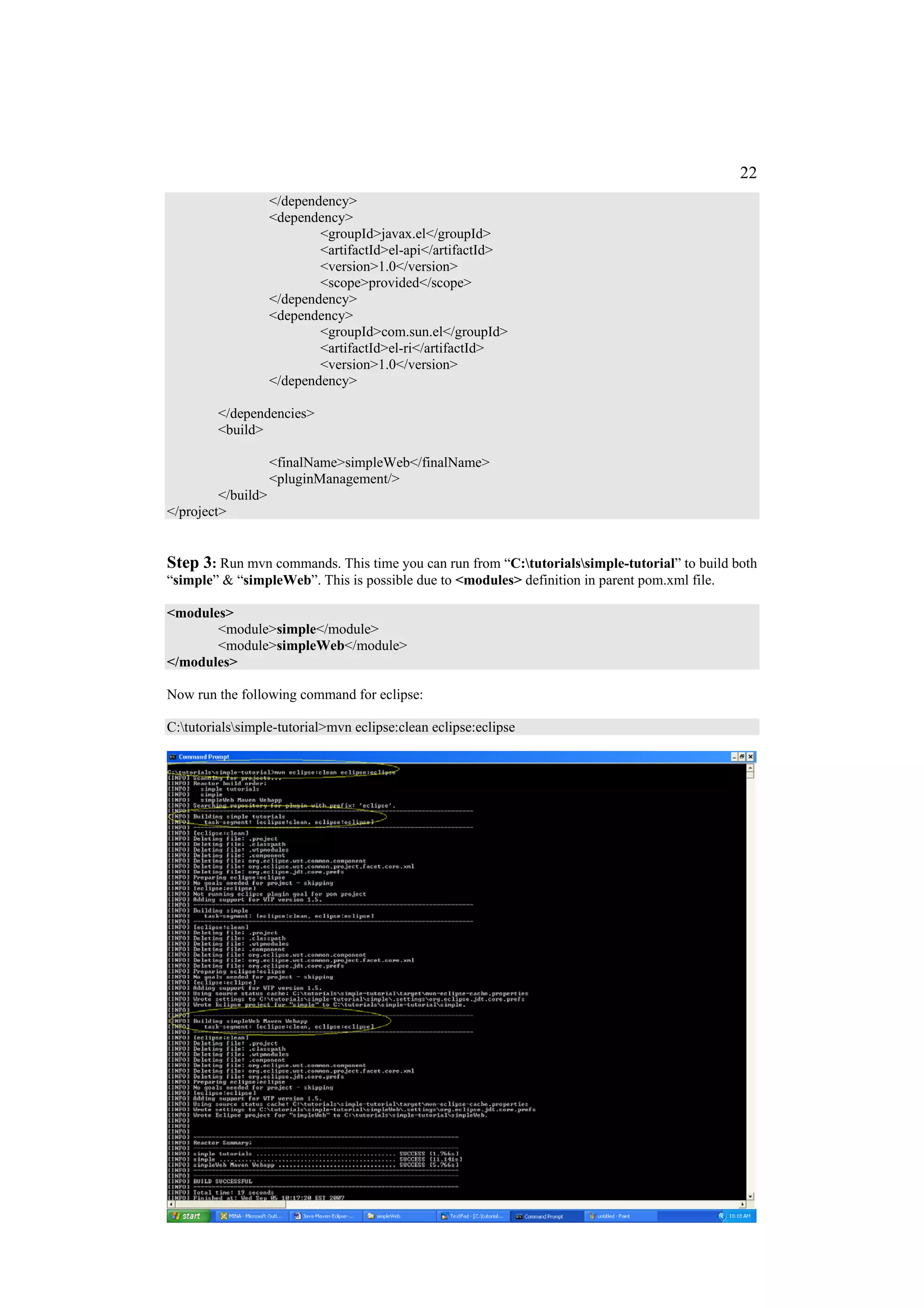 22
                    </dependency>
                    <dependency>
                            <groupId>javax.el</groupId>
                            <artifactId>el-api</artifactId>
                            <version>1.0</version>
                            <scope>provided</scope>
                    </dependency>
                    <dependency>
                            <groupId>com.sun.el</groupId>
                            <artifactId>el-ri</artifactId>
                            <version>1.0</version>
                    </dependency>

         </dependencies>
         <build>

                    <finalName>simpleWeb</finalName>
                    <pluginManagement/>
         </build>
</project>


Step 3: Run mvn commands. This time you can run from “C:tutorialssimple-tutorial” to build both
“simple” & “simpleWeb”. This is possible due to <modules> definition in parent pom.xml file.

<modules>
       <module>simple</module>
       <module>simpleWeb</module>
</modules>

Now run the following command for eclipse:

C:tutorialssimple-tutorial>mvn eclipse:clean eclipse:eclipse
 