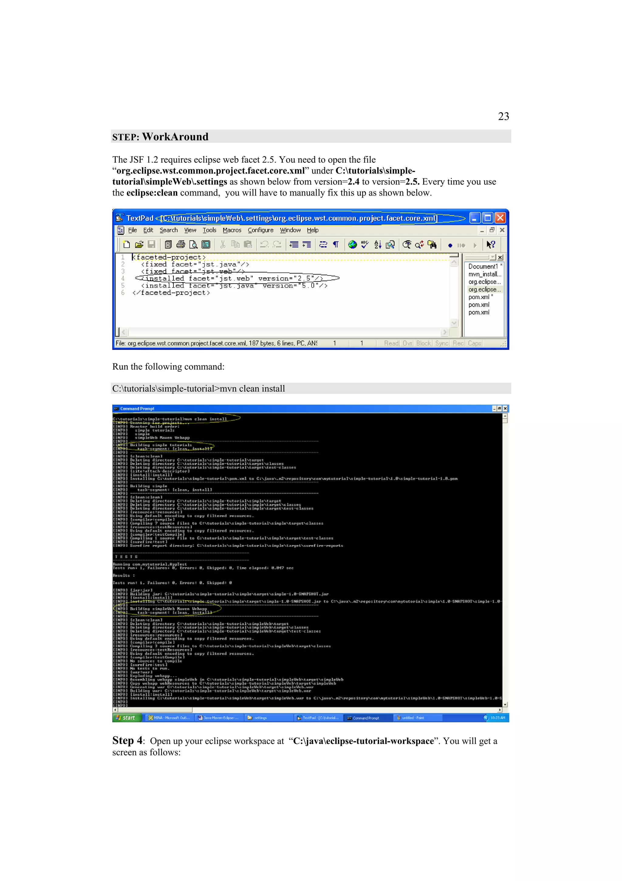 23
STEP: WorkAround

The JSF 1.2 requires eclipse web facet 2.5. You need to open the file
“org.eclipse.wst.common.project.facet.core.xml” under C:tutorialssimple-
tutorialsimpleWeb.settings as shown below from version=2.4 to version=2.5. Every time you use
the eclipse:clean command, you will have to manually fix this up as shown below.




Run the following command:

C:tutorialssimple-tutorial>mvn clean install




Step 4: Open up your eclipse workspace at “C:javaeclipse-tutorial-workspace”. You will get a
screen as follows:
 