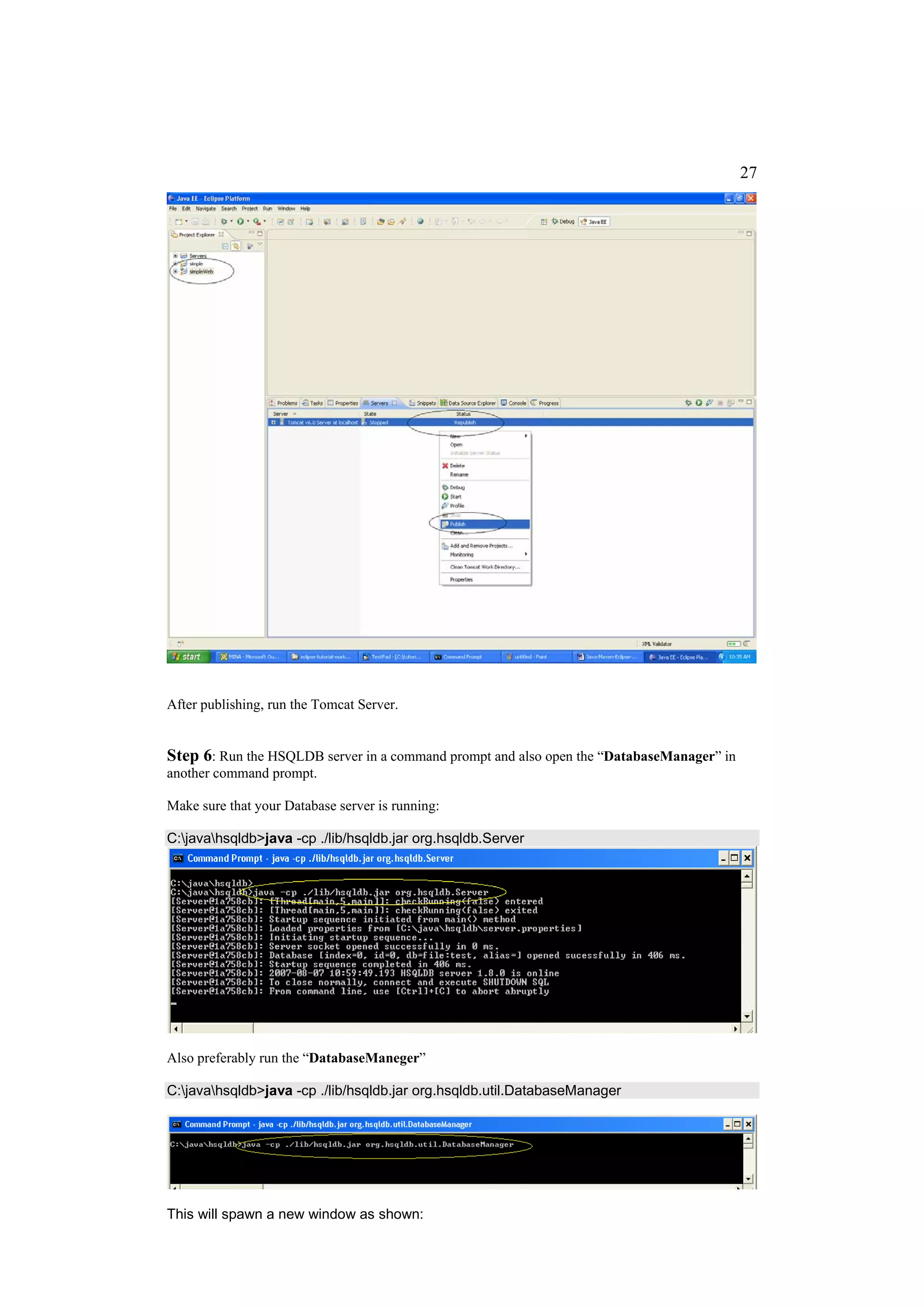 27




After publishing, run the Tomcat Server.


Step 6: Run the HSQLDB server in a command prompt and also open the “DatabaseManager” in
another command prompt.

Make sure that your Database server is running:

C:javahsqldb>java -cp ./lib/hsqldb.jar org.hsqldb.Server




Also preferably run the “DatabaseManeger”

C:javahsqldb>java -cp ./lib/hsqldb.jar org.hsqldb.util.DatabaseManager




This will spawn a new window as shown:
 