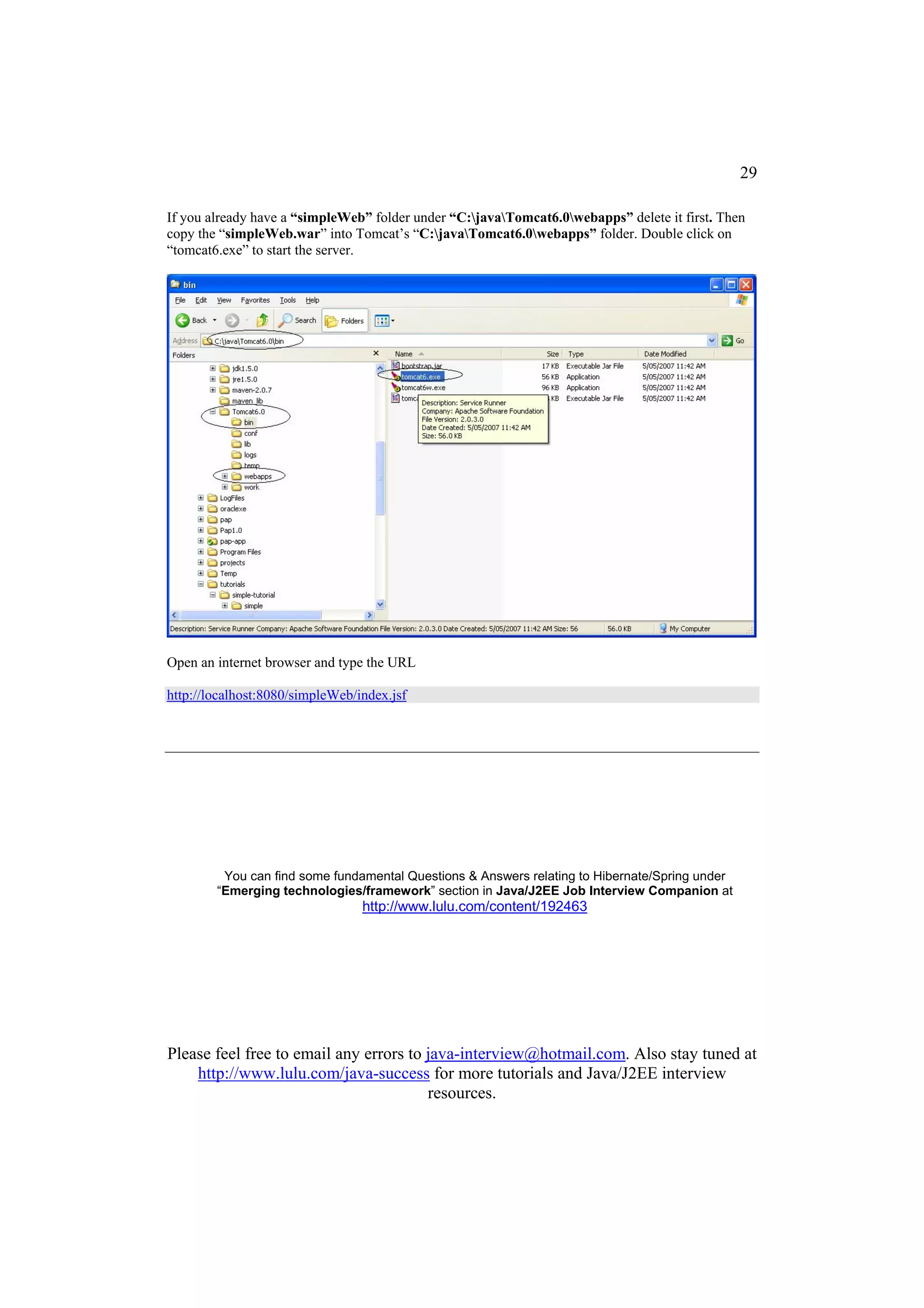 29

If you already have a “simpleWeb” folder under “C:javaTomcat6.0webapps” delete it first. Then
copy the “simpleWeb.war” into Tomcat’s “C:javaTomcat6.0webapps” folder. Double click on
“tomcat6.exe” to start the server.




Open an internet browser and type the URL

http://localhost:8080/simpleWeb/index.jsf




         You can find some fundamental Questions & Answers relating to Hibernate/Spring under
        “Emerging technologies/framework” section in Java/J2EE Job Interview Companion at
                                 http://www.lulu.com/content/192463




Please feel free to email any errors to java-interview@hotmail.com. Also stay tuned at
    http://www.lulu.com/java-success for more tutorials and Java/J2EE interview
                                        resources.
 