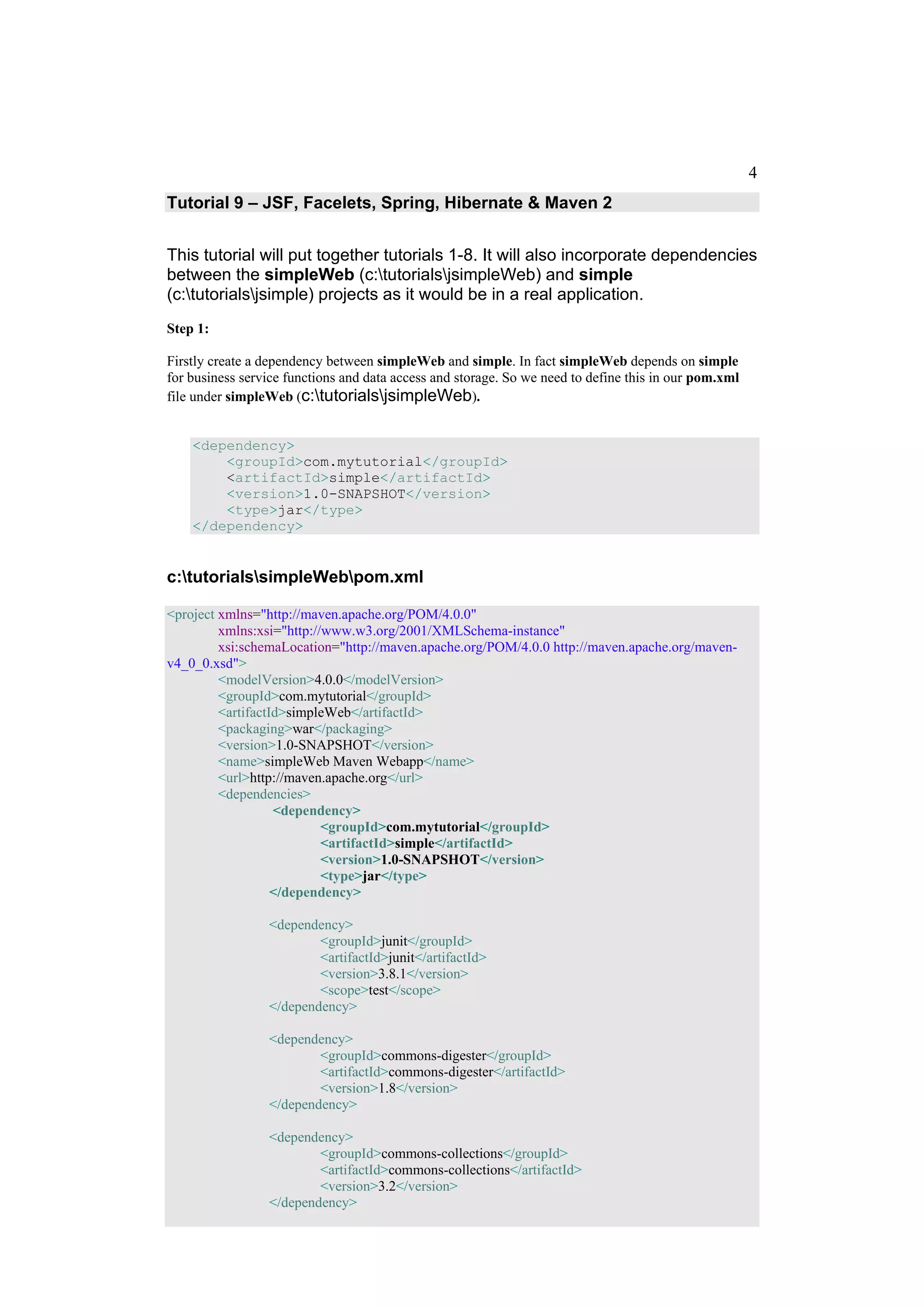 4
Tutorial 9 – JSF, Facelets, Spring, Hibernate & Maven 2


This tutorial will put together tutorials 1-8. It will also incorporate dependencies
between the simpleWeb (c:tutorialsjsimpleWeb) and simple
(c:tutorialsjsimple) projects as it would be in a real application.
Step 1:

Firstly create a dependency between simpleWeb and simple. In fact simpleWeb depends on simple
for business service functions and data access and storage. So we need to define this in our pom.xml
file under simpleWeb (c:tutorialsjsimpleWeb).


    <dependency>
        <groupId>com.mytutorial</groupId>
        <artifactId>simple</artifactId>
        <version>1.0-SNAPSHOT</version>
        <type>jar</type>
    </dependency>


c:tutorialssimpleWebpom.xml

<project xmlns="http://maven.apache.org/POM/4.0.0"
         xmlns:xsi="http://www.w3.org/2001/XMLSchema-instance"
         xsi:schemaLocation="http://maven.apache.org/POM/4.0.0 http://maven.apache.org/maven-
v4_0_0.xsd">
         <modelVersion>4.0.0</modelVersion>
         <groupId>com.mytutorial</groupId>
         <artifactId>simpleWeb</artifactId>
         <packaging>war</packaging>
         <version>1.0-SNAPSHOT</version>
         <name>simpleWeb Maven Webapp</name>
         <url>http://maven.apache.org</url>
         <dependencies>
                   <dependency>
                           <groupId>com.mytutorial</groupId>
                           <artifactId>simple</artifactId>
                           <version>1.0-SNAPSHOT</version>
                           <type>jar</type>
                   </dependency>

                 <dependency>
                         <groupId>junit</groupId>
                         <artifactId>junit</artifactId>
                         <version>3.8.1</version>
                         <scope>test</scope>
                 </dependency>

                 <dependency>
                         <groupId>commons-digester</groupId>
                         <artifactId>commons-digester</artifactId>
                         <version>1.8</version>
                 </dependency>

                 <dependency>
                         <groupId>commons-collections</groupId>
                         <artifactId>commons-collections</artifactId>
                         <version>3.2</version>
                 </dependency>
 