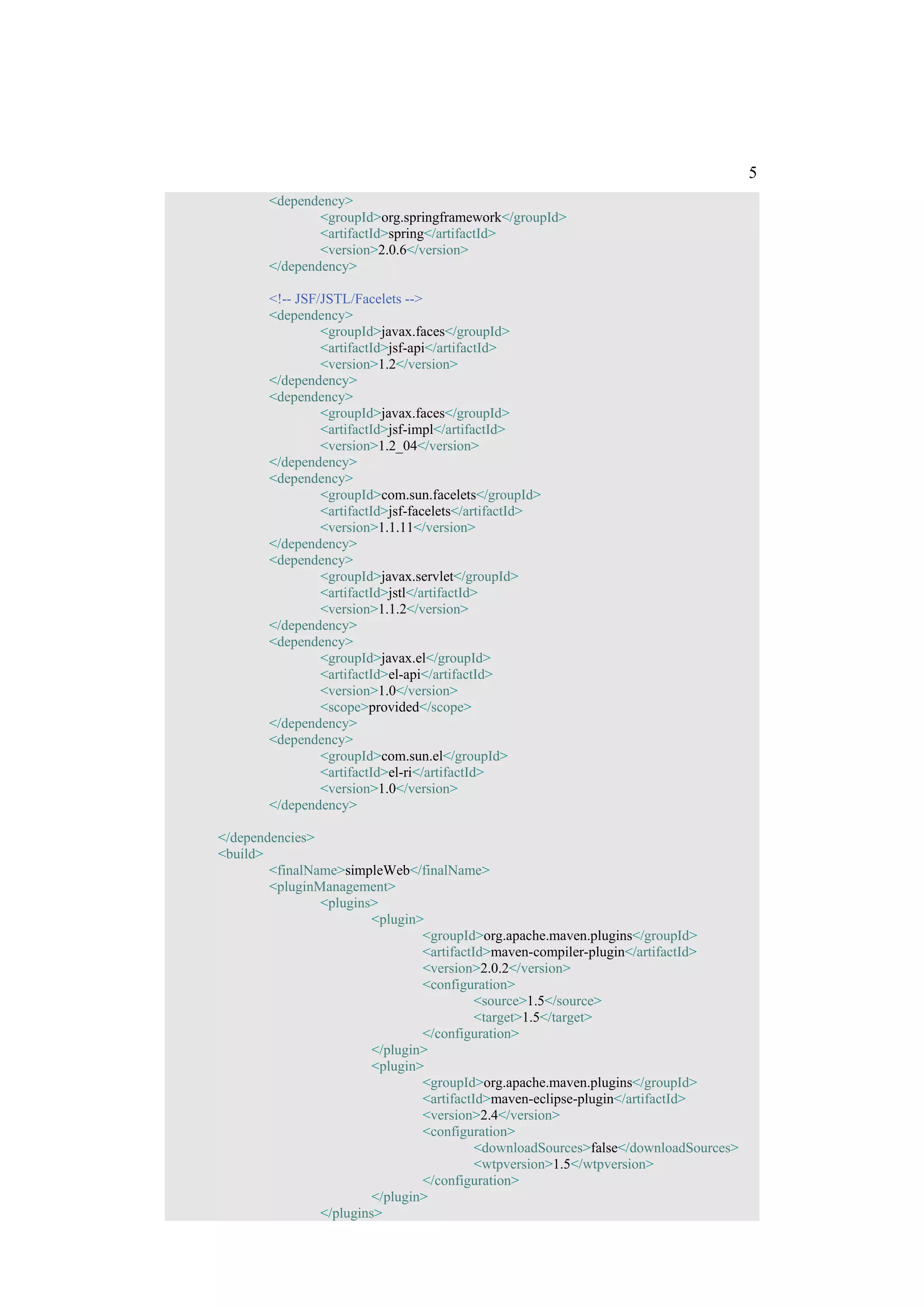 5
        <dependency>
                <groupId>org.springframework</groupId>
                <artifactId>spring</artifactId>
                <version>2.0.6</version>
        </dependency>

        <!-- JSF/JSTL/Facelets -->
        <dependency>
                 <groupId>javax.faces</groupId>
                 <artifactId>jsf-api</artifactId>
                 <version>1.2</version>
        </dependency>
        <dependency>
                 <groupId>javax.faces</groupId>
                 <artifactId>jsf-impl</artifactId>
                 <version>1.2_04</version>
        </dependency>
        <dependency>
                 <groupId>com.sun.facelets</groupId>
                 <artifactId>jsf-facelets</artifactId>
                 <version>1.1.11</version>
        </dependency>
        <dependency>
                 <groupId>javax.servlet</groupId>
                 <artifactId>jstl</artifactId>
                 <version>1.1.2</version>
        </dependency>
        <dependency>
                 <groupId>javax.el</groupId>
                 <artifactId>el-api</artifactId>
                 <version>1.0</version>
                 <scope>provided</scope>
        </dependency>
        <dependency>
                 <groupId>com.sun.el</groupId>
                 <artifactId>el-ri</artifactId>
                 <version>1.0</version>
        </dependency>

</dependencies>
<build>
        <finalName>simpleWeb</finalName>
        <pluginManagement>
                <plugins>
                         <plugin>
                                 <groupId>org.apache.maven.plugins</groupId>
                                 <artifactId>maven-compiler-plugin</artifactId>
                                 <version>2.0.2</version>
                                 <configuration>
                                           <source>1.5</source>
                                           <target>1.5</target>
                                 </configuration>
                         </plugin>
                         <plugin>
                                 <groupId>org.apache.maven.plugins</groupId>
                                 <artifactId>maven-eclipse-plugin</artifactId>
                                 <version>2.4</version>
                                 <configuration>
                                           <downloadSources>false</downloadSources>
                                           <wtpversion>1.5</wtpversion>
                                 </configuration>
                         </plugin>
                </plugins>
 