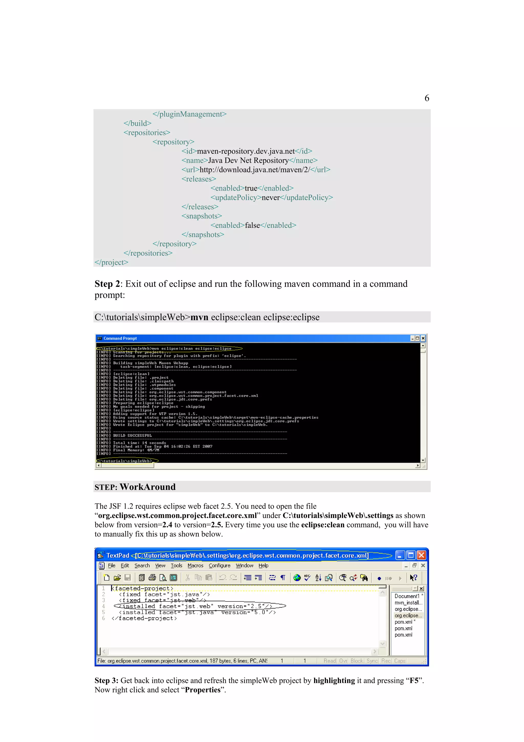 6
                  </pluginManagement>
         </build>
         <repositories>
                  <repository>
                           <id>maven-repository.dev.java.net</id>
                           <name>Java Dev Net Repository</name>
                           <url>http://download.java.net/maven/2/</url>
                           <releases>
                                    <enabled>true</enabled>
                                    <updatePolicy>never</updatePolicy>
                           </releases>
                           <snapshots>
                                    <enabled>false</enabled>
                           </snapshots>
                  </repository>
         </repositories>
</project>

Step 2: Exit out of eclipse and run the following maven command in a command
prompt:

C:tutorialssimpleWeb>mvn eclipse:clean eclipse:eclipse




STEP: WorkAround

The JSF 1.2 requires eclipse web facet 2.5. You need to open the file
“org.eclipse.wst.common.project.facet.core.xml” under C:tutorialssimpleWeb.settings as shown
below from version=2.4 to version=2.5. Every time you use the eclipse:clean command, you will have
to manually fix this up as shown below.




Step 3: Get back into eclipse and refresh the simpleWeb project by highlighting it and pressing “F5”.
Now right click and select “Properties”.
 