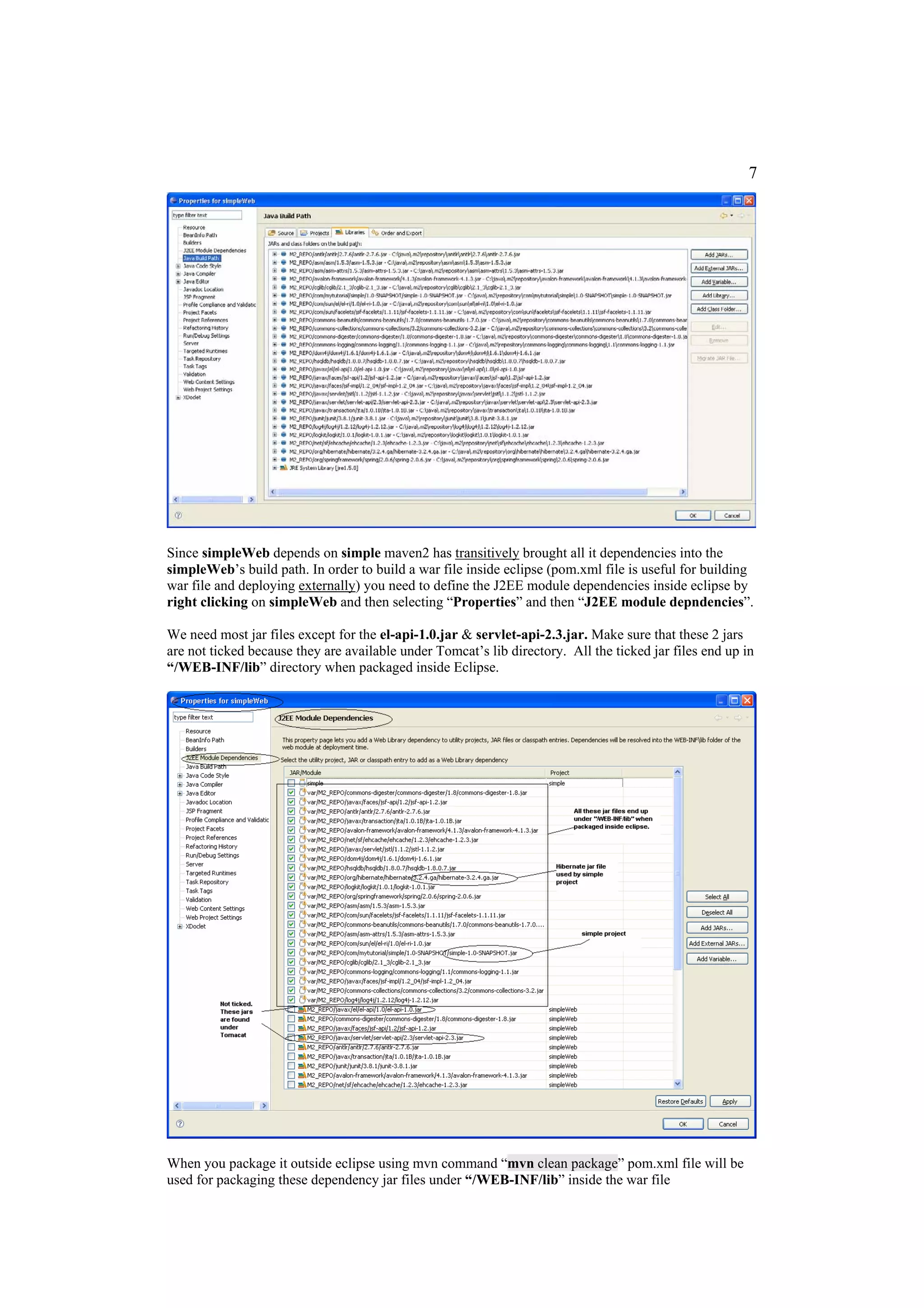 7




Since simpleWeb depends on simple maven2 has transitively brought all it dependencies into the
simpleWeb’s build path. In order to build a war file inside eclipse (pom.xml file is useful for building
war file and deploying externally) you need to define the J2EE module dependencies inside eclipse by
right clicking on simpleWeb and then selecting “Properties” and then “J2EE module depndencies”.

We need most jar files except for the el-api-1.0.jar & servlet-api-2.3.jar. Make sure that these 2 jars
are not ticked because they are available under Tomcat’s lib directory. All the ticked jar files end up in
“/WEB-INF/lib” directory when packaged inside Eclipse.




When you package it outside eclipse using mvn command “mvn clean package” pom.xml file will be
used for packaging these dependency jar files under “/WEB-INF/lib” inside the war file
 