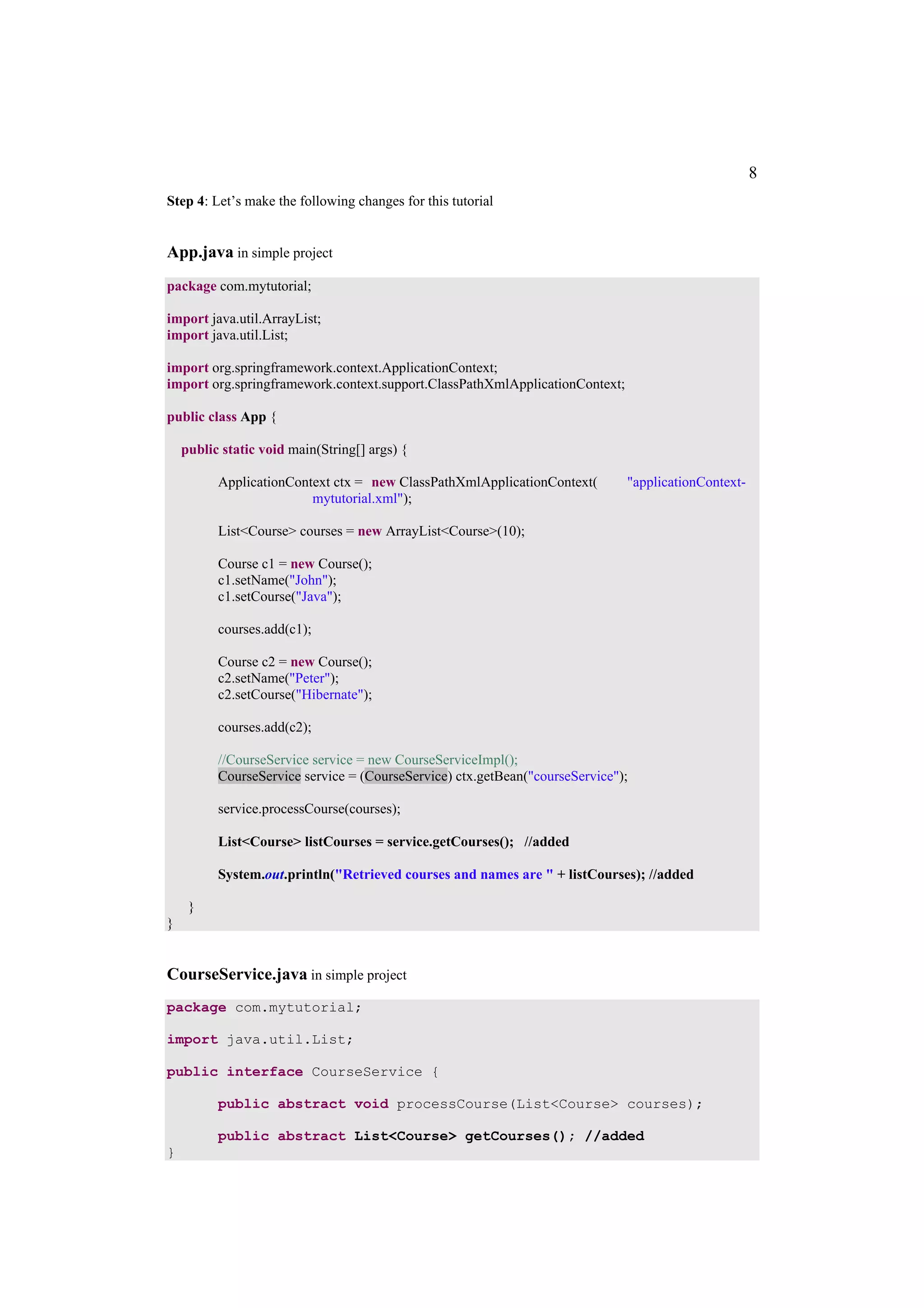 8
Step 4: Let’s make the following changes for this tutorial


App.java in simple project
package com.mytutorial;

import java.util.ArrayList;
import java.util.List;

import org.springframework.context.ApplicationContext;
import org.springframework.context.support.ClassPathXmlApplicationContext;

public class App {

    public static void main(String[] args) {

          ApplicationContext ctx = new ClassPathXmlApplicationContext(        "applicationContext-
                         mytutorial.xml");

          List<Course> courses = new ArrayList<Course>(10);

          Course c1 = new Course();
          c1.setName("John");
          c1.setCourse("Java");

          courses.add(c1);

          Course c2 = new Course();
          c2.setName("Peter");
          c2.setCourse("Hibernate");

          courses.add(c2);

          //CourseService service = new CourseServiceImpl();
          CourseService service = (CourseService) ctx.getBean("courseService");

          service.processCourse(courses);

          List<Course> listCourses = service.getCourses(); //added

          System.out.println("Retrieved courses and names are " + listCourses); //added

     }
}


CourseService.java in simple project
package com.mytutorial;

import java.util.List;

public interface CourseService {

          public abstract void processCourse(List<Course> courses);

          public abstract List<Course> getCourses(); //added
}
 