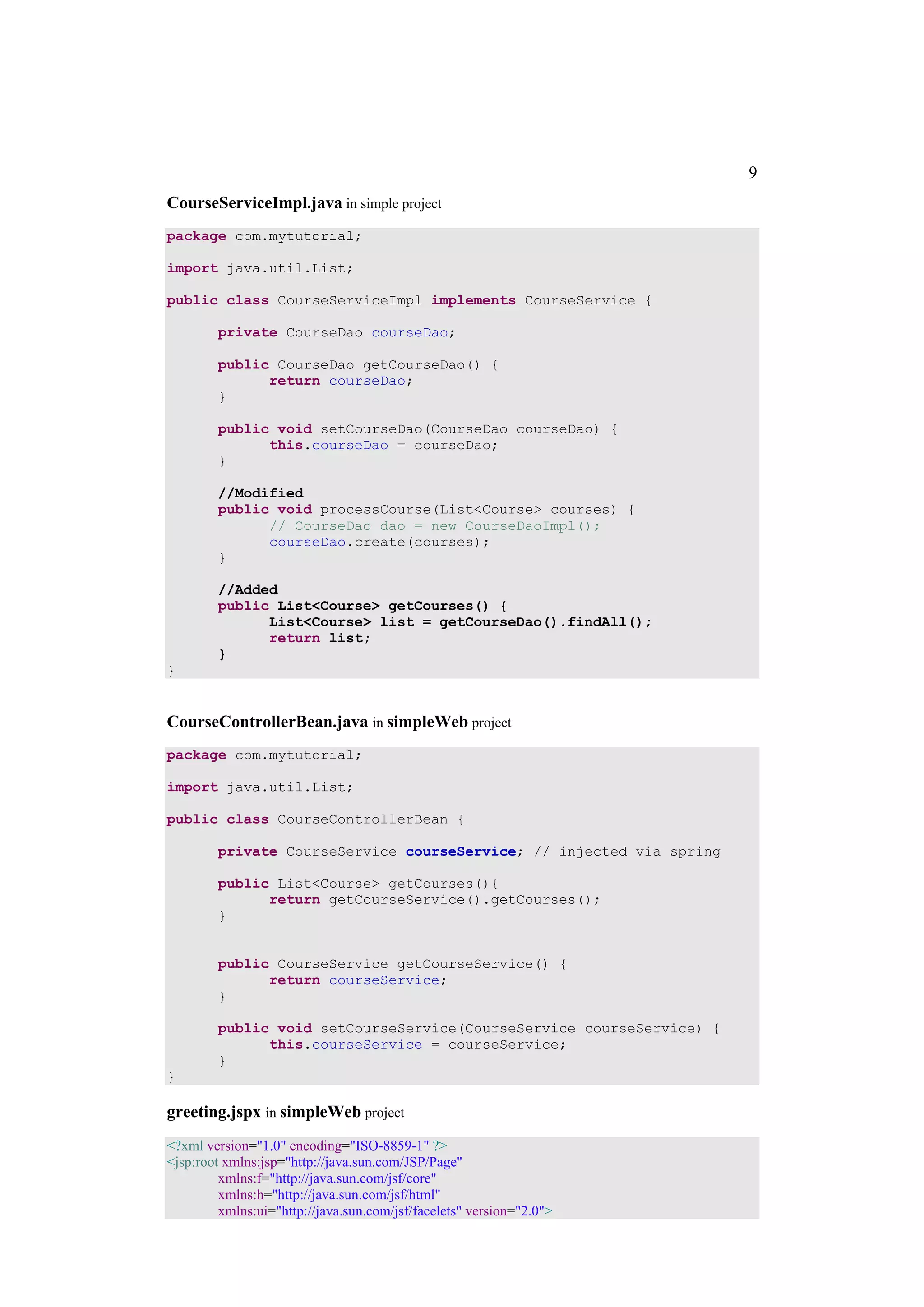 9
CourseServiceImpl.java in simple project
package com.mytutorial;

import java.util.List;

public class CourseServiceImpl implements CourseService {

        private CourseDao courseDao;

        public CourseDao getCourseDao() {
              return courseDao;
        }

        public void setCourseDao(CourseDao courseDao) {
              this.courseDao = courseDao;
        }

        //Modified
        public void processCourse(List<Course> courses) {
              // CourseDao dao = new CourseDaoImpl();
              courseDao.create(courses);
        }

        //Added
        public List<Course> getCourses() {
              List<Course> list = getCourseDao().findAll();
              return list;
        }
}


CourseControllerBean.java in simpleWeb project
package com.mytutorial;

import java.util.List;

public class CourseControllerBean {

        private CourseService courseService; // injected via spring

        public List<Course> getCourses(){
              return getCourseService().getCourses();
        }


        public CourseService getCourseService() {
              return courseService;
        }

        public void setCourseService(CourseService courseService) {
              this.courseService = courseService;
        }
}

greeting.jspx in simpleWeb project
<?xml version="1.0" encoding="ISO-8859-1" ?>
<jsp:root xmlns:jsp="http://java.sun.com/JSP/Page"
         xmlns:f="http://java.sun.com/jsf/core"
         xmlns:h="http://java.sun.com/jsf/html"
         xmlns:ui="http://java.sun.com/jsf/facelets" version="2.0">
 