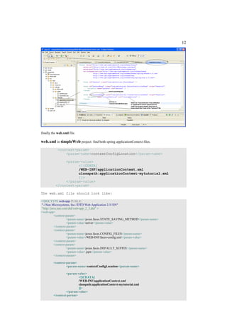 12




finally the web.xml file.

web.xml in simpleWeb project: find both spring applicationContext files.
            <context-param>
                <param-name>contextConfigLocation</param-name>

               <param-value>
                     <![CDATA[
                     /WEB-INF/applicationContext.xml
                     classpath:applicationContext-mytutorial.xml
                     ]]>
               </param-value>
          </context-param>

The web.xml file should look like:

<!DOCTYPE web-app PUBLIC
"-//Sun Microsystems, Inc.//DTD Web Application 2.3//EN"
"http://java.sun.com/dtd/web-app_2_3.dtd" >
<web-app>
          <context-param>
                    <param-name>javax.faces.STATE_SAVING_METHOD</param-name>
                    <param-value>server</param-value>
          </context-param>
          <context-param>
                    <param-name>javax.faces.CONFIG_FILES</param-name>
                    <param-value>/WEB-INF/faces-config.xml</param-value>
          </context-param>
          <context-param>
                    <param-name>javax.faces.DEFAULT_SUFFIX</param-name>
                    <param-value>.jspx</param-value>
          </context-param>

         <context-param>
                  <param-name>contextConfigLocation</param-name>

                  <param-value>
                          <![CDATA[
                          /WEB-INF/applicationContext.xml
                          classpath:applicationContext-mytutorial.xml
                          ]]>
                  </param-value>
         </context-param>
 