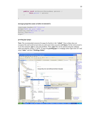 10

        public void setPerson(PersonBean person) {
              this.person = person;
        }

}


messages.properties (same as before in tutorial-3)

inputname_header=JSF Tutorial
prompt=Tell me your name:
greeting_text=Welcome to JSF
button_text=Hello
sign=!


greeting.jspx (page)

Note: The recommended extension for pages by facelets is the “.xhtml”. Since eclipse does not
recognize this and would not provide you code assist when you press ctrl-Space. So the work around is
to use the extension .jspx to solve this problem. These .jspx files can be opened using the webpage
editor provided by eclipse 3.3 WTP. To open the greeting.jspx in a webpage editor right click on it and
select “other” and then “WebPage Editor”
 