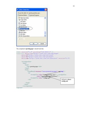 11




The completed “greeting.jspx” should look like:

<?xml version="1.0" encoding="ISO-8859-1" ?>
<jsp:root xmlns:jsp="http://java.sun.com/JSP/Page"
      xmlns:f="http://java.sun.com/jsf/core"
      xmlns:h="http://java.sun.com/jsf/html"
      xmlns:ui="http://java.sun.com/jsf/facelets" version="2.0">

         <ui:composition>
           <html>
               <head>
                  <title>greeting page</title>
               </head>
               <body>
                   <f:loadBundle basename="com.mytutorial.messages" var="msg" />
                     <h3
                         <h:outputText value="#{msg.greeting_text}" />, <h:outputText
                                    value="#{personBean.personName}" />
                         <h:outputText value="#{msg.sign}" />
                     </h3>                                                   Defined in faces-
                                                                             config.xml
                </body>
             </html>
           </ui:composition>
</jsp:root>
 