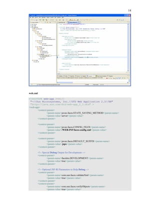 14




web.xml

<!DOCTYPE web-app PUBLIC
 "-//Sun Microsystems, Inc.//DTD Web Application 2.3//EN"
 "http://java.sun.com/dtd/web-app_2_3.dtd" >
<web-app>
       <context-param>
               <param-name>javax.faces.STATE_SAVING_METHOD</param-name>
               <param-value>server</param-value>
       </context-param>

          <context-param>
                  <param-name>javax.faces.CONFIG_FILES</param-name>
                  <param-value>/WEB-INF/faces-config.xml</param-value>
          </context-param>

          <context-param>
                  <param-name>javax.faces.DEFAULT_SUFFIX</param-name>
                  <param-value>.jspx</param-value>
          </context-param>

          <!-- Special Debug Output for Development -->
          <context-param>
                   <param-name>facelets.DEVELOPMENT</param-name>
                   <param-value>true</param-value>
          </context-param>

          <!-- Optional JSF-RI Parameters to Help Debug -->
          <context-param>
                   <param-name>com.sun.faces.validateXml</param-name>
                   <param-value>true</param-value>
          </context-param>
          <context-param>
                   <param-name>com.sun.faces.verifyObjects</param-name>
                   <param-value>true</param-value>
 
