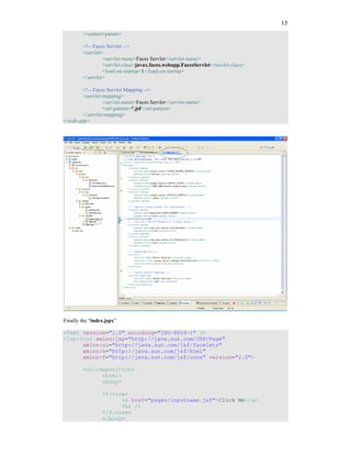 15
        </context-param>

        <!-- Faces Servlet -->
        <servlet>
                 <servlet-name>Faces Servlet</servlet-name>
                 <servlet-class>javax.faces.webapp.FacesServlet</servlet-class>
                 <load-on-startup>1</load-on-startup>
        </servlet>

        <!-- Faces Servlet Mapping -->
        <servlet-mapping>
                 <servlet-name>Faces Servlet</servlet-name>
                 <url-pattern>*.jsf</url-pattern>
        </servlet-mapping>
</web-app>




Finally the “index.jspx”

<?xml version="1.0" encoding="ISO-8859-1" ?>
<jsp:root xmlns:jsp="http://java.sun.com/JSP/Page"
      xmlns:ui="http://java.sun.com/jsf/facelets"
      xmlns:h="http://java.sun.com/jsf/html"
      xmlns:f="http://java.sun.com/jsf/core" version="2.0">

        <ui:composition>
              <html>
              <body>

                 <f:view>
                       <a href="pages/inputname.jsf">Click Me</a>
                       <br />
                 </f:view>
                 </body>
 