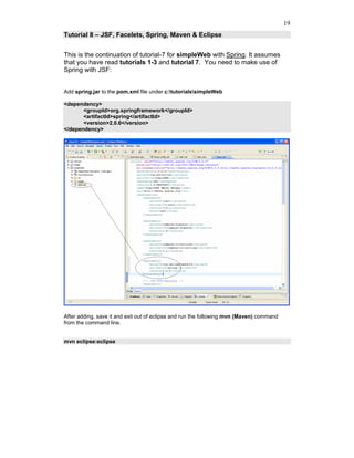 19
Tutorial 8 – JSF, Facelets, Spring, Maven & Eclipse


This is the continuation of tutorial-7 for simpleWeb with Spring. It assumes
that you have read tutorials 1-3 and tutorial 7. You need to make use of
Spring with JSF:


Add spring.jar to the pom.xml file under c:tutorialssimpleWeb

<dependency>
       <groupId>org.springframework</groupId>
       <artifactId>spring</artifactId>
       <version>2.0.6</version>
</dependency>




After adding, save it and exit out of eclipse and run the following mvn (Maven) command
from the command line.


mvn eclipse:eclipse
 