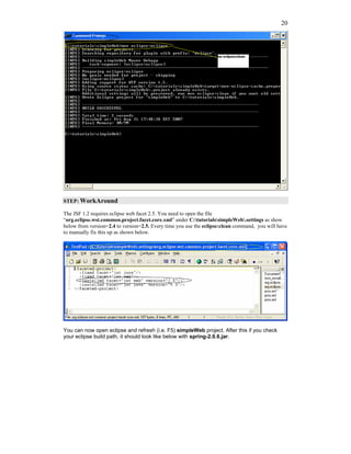 20




STEP: WorkAround

The JSF 1.2 requires eclipse web facet 2.5. You need to open the file
“org.eclipse.wst.common.project.facet.core.xml” under C:tutorialssimpleWeb.settings as show
below from version=2.4 to version=2.5. Every time you use the eclipse:clean command, you will have
to manually fix this up as shown below.




You can now open eclipse and refresh (i.e. F5) simpleWeb project. After this if you check
your eclipse build path, it should look like below with spring-2.0.6.jar.
 