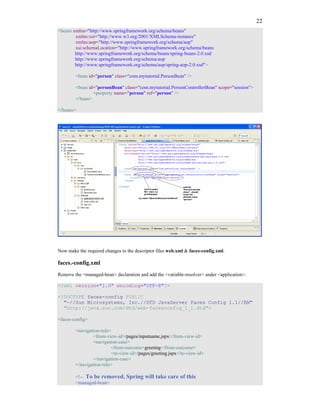 22
<beans xmlns="http://www.springframework.org/schema/beans"
        xmlns:xsi="http://www.w3.org/2001/XMLSchema-instance"
        xmlns:aop="http://www.springframework.org/schema/aop"
        xsi:schemaLocation="http://www.springframework.org/schema/beans
        http://www.springframework.org/schema/beans/spring-beans-2.0.xsd
        http://www.springframework.org/schema/aop
        http://www.springframework.org/schema/aop/spring-aop-2.0.xsd">

        <bean id="person" class="com.mytutorial.PersonBean" />

        <bean id="personBean" class="com.mytutorial.PersonControllerBean" scope="session">
                <property name="person" ref="person" />
        </bean>

</beans>




Now make the required changes to the descriptor files web.xml & faces-config.xml.

faces.-config.xml
Remove the <managed-bean> declaration and add the <variable-resolver> under <application>.

<?xml version="1.0" encoding="UTF-8"?>

<!DOCTYPE faces-config PUBLIC
  "-//Sun Microsystems, Inc.//DTD JavaServer Faces Config 1.1//EN"
  "http://java.sun.com/dtd/web-facesconfig_1_1.dtd">

<faces-config>

        <navigation-rule>
                <from-view-id>/pages/inputname.jspx</from-view-id>
                <navigation-case>
                         <from-outcome>greeting</from-outcome>
                         <to-view-id>/pages/greeting.jspx</to-view-id>
                </navigation-case>
        </navigation-rule>

        <!-- To be removed, Spring will take care of this
        <managed-bean>
 