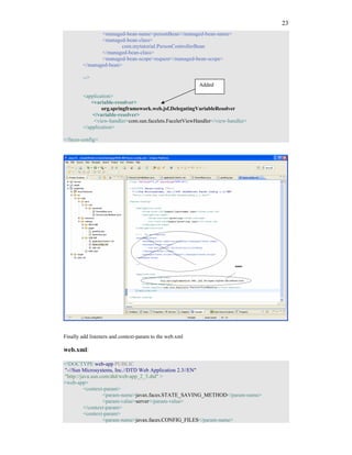 23
               <managed-bean-name>personBean</managed-bean-name>
               <managed-bean-class>
                       com.mytutorial.PersonControllerBean
               </managed-bean-class>
               <managed-bean-scope>request</managed-bean-scope>
        </managed-bean>

        -->
                                                         Added

        <application>
           <variable-resolver>
                org.springframework.web.jsf.DelegatingVariableResolver
            </variable-resolver>
            <view-handler>com.sun.facelets.FaceletViewHandler</view-handler>
        </application>

</faces-config>




Finally add listeners and context-param to the web.xml

web.xml:

<!DOCTYPE web-app PUBLIC
"-//Sun Microsystems, Inc.//DTD Web Application 2.3//EN"
"http://java.sun.com/dtd/web-app_2_3.dtd" >
<web-app>
          <context-param>
                  <param-name>javax.faces.STATE_SAVING_METHOD</param-name>
                  <param-value>server</param-value>
          </context-param>
          <context-param>
                  <param-name>javax.faces.CONFIG_FILES</param-name>
 