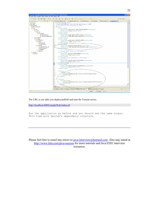 25




The URL to use after you deploy/publish and start the Tomcat server:

http://localhost:8080/simpleWeb/index.jsf


Run the application as before and you should see the same output.
This time with Spring’s dependency injection.




Please feel free to email any errors to java-interview@hotmail.com. Also stay tuned at
    http://www.lulu.com/java-success for more tutorials and Java/J2EE interview
                                        resources.
 