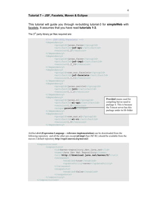 4
Tutorial 7 – JSF, Facelets, Maven & Eclipse


This tutorial will guide you through re-building tutorial-3 for simpleWeb with
facelets. It assumes that you have read tutorials 1-3.

The 3rd party library jar files required are:

                  <!-- JSF/JSTL/Facelets -->
                  <dependency>
                        <groupId>javax.faces</groupId>
                        <artifactId>jsf-api</artifactId>
                        <version>1.2</version>
                  </dependency>
                  <dependency>
                        <groupId>javax.faces</groupId>
                        <artifactId>jsf-impl</artifactId>
                        <version>1.2_04</version>
                  </dependency>
                  <dependency>
                        <groupId>com.sun.facelets</groupId>
                        <artifactId>jsf-facelets</artifactId>
                        <version>1.1.11</version>
                  </dependency>
                  <dependency>
                        <groupId>javax.servlet</groupId>
                        <artifactId>jstl</artifactId>
                        <version>1.1.2</version>
                  </dependency>
                  <dependency>
                        <groupId>javax.el</groupId>         Provided means used for
                        <artifactId>el-api</artifactId>     compiling but no need to
                        <version>1.0</version>              package it. This is because
                        <scope>provided</scope>             the Tomcat server has this
                  </dependency>                             package under its lib folder
                  <dependency>
                        <groupId>com.sun.el</groupId>
                        <artifactId>el-ri</artifactId>
                        <version>1.0</version>
                  </dependency>


Artifact el-ri (Expression Language – reference implementation) can be downloaded from the
following repository and all the other jars except jsf-impl (Sun JSF RI ) should be available from the
maven-2 default repository http://repo1.maven.org/maven2/.

         <repositories>
               <repository>
                     <id>maven-repository.dev.java.net</id>
                     <name>Java Dev Net Repository</name>
                     <url>http://download.java.net/maven/2/</url>
                     <releases>
                           <enabled>true</enabled>
                           <updatePolicy>never</updatePolicy>
                     </releases>
                     <snapshots>
                           <enabled>false</enabled>
                     </snapshots>
               </repository>
         </repositories>
 