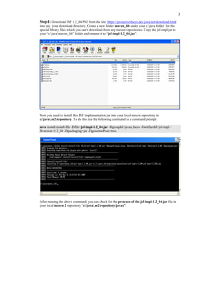 5
Step1: Download JSF 1.2_04 P02 from the site https://javaserverfaces.dev.java.net/download.html
into say your download directory. Create a new folder maven_lib under your c:java folder for the
special library files which you can’t download from any maven repositories. Copy the jsf-impl.jar to
your “c:javamaven_lib” folder and rename it to “jsf-impl-1.2_04.jar”.




Now you need to install this JSF implementation jar into your local maven repository in
c:java.m2repository. To do this run the following command in a command prompt:

mvn install:install-file -Dfile=jsf-impl-1.2_04.jar -DgroupId=javax.faces -DartifactId=jsf-impl -
Dversion=1.2_04 -Dpackaging=jar -DgeneratePom=true




After running the above command, you can check for the presence of the jsf-impl-1.2_04.jar file in
your local maven 2 repository “c:java.m2repositoryjavax”.
 