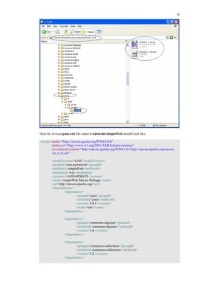 6




Now the revised pom.xml file under c:tutorialssimpleWeb should look like:

<project xmlns="http://maven.apache.org/POM/4.0.0"
         xmlns:xsi="http://www.w3.org/2001/XMLSchema-instance"
         xsi:schemaLocation="http://maven.apache.org/POM/4.0.0 http://maven.apache.org/maven-
         v4_0_0.xsd">

        <modelVersion>4.0.0</modelVersion>
        <groupId>com.mytutorial</groupId>
        <artifactId>simpleWeb</artifactId>
        <packaging>war</packaging>
        <version>1.0-SNAPSHOT</version>
        <name>simpleWeb Maven Webapp</name>
        <url>http://maven.apache.org</url>
        <dependencies>
                  <dependency>
                          <groupId>junit</groupId>
                          <artifactId>junit</artifactId>
                          <version>3.8.1</version>
                          <scope>test</scope>
                  </dependency>

                 <dependency>
                         <groupId>commons-digester</groupId>
                         <artifactId>commons-digester</artifactId>
                         <version>1.8</version>
                 </dependency>

                 <dependency>
                         <groupId>commons-collections</groupId>
                         <artifactId>commons-collections</artifactId>
                         <version>3.2</version>
                 </dependency>
 