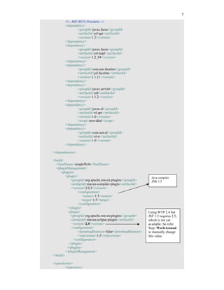 7
        <!-- JSF/JSTL/Facelets -->
        <dependency>
                <groupId>javax.faces</groupId>
                <artifactId>jsf-api</artifactId>
                <version>1.2</version>
        </dependency>
        <dependency>
                <groupId>javax.faces</groupId>
                <artifactId>jsf-impl</artifactId>
                <version>1.2_04</version>
        </dependency>
        <dependency>
                <groupId>com.sun.facelets</groupId>
                <artifactId>jsf-facelets</artifactId>
                <version>1.1.11</version>
        </dependency>
        <dependency>
                <groupId>javax.servlet</groupId>
                <artifactId>jstl</artifactId>
                <version>1.1.2</version>
        </dependency>
        <dependency>
                <groupId>javax.el</groupId>
                <artifactId>el-api</artifactId>
                <version>1.0</version>
                <scope>provided</scope>
        </dependency>
        <dependency>
                <groupId>com.sun.el</groupId>
                <artifactId>el-ri</artifactId>
                <version>1.0</version>
        </dependency>

</dependencies>

<build>
  <finalName>simpleWeb</finalName>
  <pluginManagement>
     <plugins>
         <plugin>                                               Java compiler
             <groupId>org.apache.maven.plugins</groupId>        JDK 1.5
             <artifactId>maven-compiler-plugin</artifactId>
             <version>2.0.2</version>
                   <configuration>
                      <source>1.5</source>
                     <target>1.5</target>
                   </configuration>
           </plugin>
           <plugin>                                           Using WTP 2.4 but
             <groupId>org.apache.maven.plugins</groupId>      JSF 1.2 requires 2.5,
             <artifactId>maven-eclipse-plugin</artifactId>    which is not yet
             <version>2.4</version>                           available. So refer
             <configuration>                                  Step: WorkAround
                   <downloadSources>false</downloadSources>   to manually change
                   <wtpversion>1.5</wtpversion>               this value.
               </configuration>
           </plugin>
          </plugins>
         </pluginManagement>
</build>

<repositories>
         <repository>
 